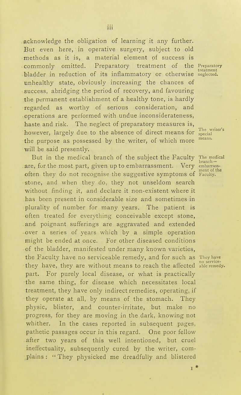 acknowledge the obligation of learning it any further. But even here, in operative surgery, subject to old methods as it is, a material element of success is commonly omitted. Preparatory treatment of the Preparatory , treatment bladder in reduction of its inflammatory or otherwise neglected, unhealthy state, obviously increasing the chances of success, abridging the period of recovery, and favouring the permanent establishment of a healthy tone, is hardly regarded as worthy of serious consideration, and operations are performed with undue inconsiderateness, haste and risk. The neglect of preparatory measures is, however, largely due to the absence of direct means for .special1S the purpose as possessed by the writer, of which more means' will be said presently. But in the medical branch of the subject the Faculty The medical branch — are, for the most part, given up to embarrassment. Very embarrass- ' . . J. ment of the often they do not recognise the suggestive symptoms of Faculty. stone, and when they do, they not unseldom search without finding it, and declare it non-existent where it has been present in considerable size and sometimes in plurality of number for many years. The patient is often treated for everything conceivable except stone, and poignant sufferings are aggravated and extended over a series of years which by a simple operation might be ended at once. For other diseased conditions of the bladder, manifested under many known varieties, the Faculty have no serviceable remedy, and for such as They have no service- they have, they are without means to reach the affected able remedy, part. For purely local disease, or what is practically the same thing, for disease which necessitates local treatment, they have only indirect remedies, operating, if they operate at all, by means of the stomach. They physic, blister, and counter-irritate, but make no progress, for they are moving in the dark, knowing not whither. In the cases reported in subsequent pages, pathetic passages occur in this regard. One poor fellow after two years of this well intentioned, but cruel ineffectuality, subsequently cured by the writer, com- plains :  They physicked me dreadfully and blistered i *