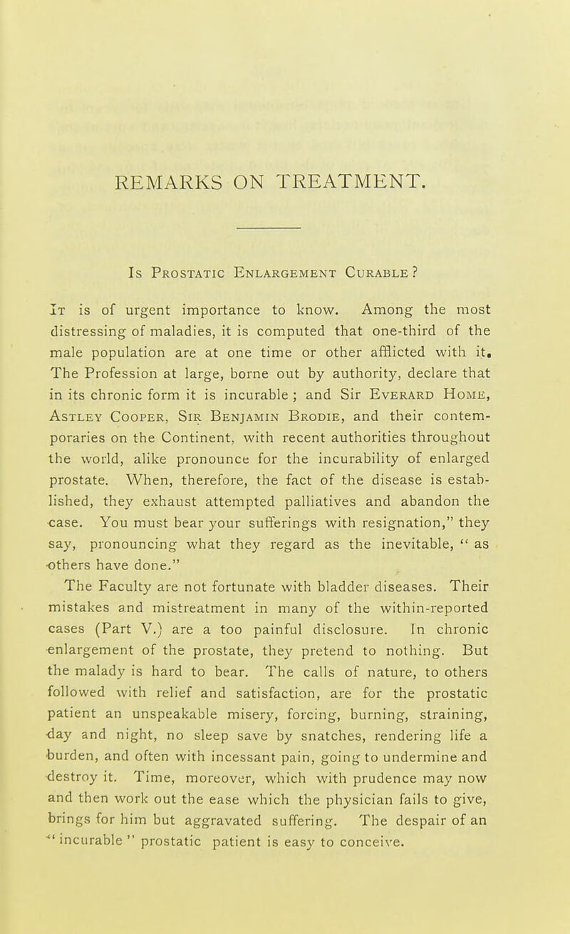 REMARKS ON TREATMENT. Is Prostatic Enlargement Curable ? It is of urgent importance to know. Among the most distressing of maladies, it is computed that one-third of the male population are at one time or other afflicted with it. The Profession at large, borne out by authority, declare that in its chronic form it is incurable ; and Sir Everard Home, Astley Cooper, Sir Benjamin Brodie, and their contem- poraries on the Continent, with recent authorities throughout the world, alike pronounce for the incurability of enlarged prostate. When, therefore, the fact of the disease is estab- lished, they exhaust attempted palliatives and abandon the case. You must bear your sufferings with resignation, they say, pronouncing what they regard as the inevitable,  as others have done. The Faculty are not fortunate with bladder diseases. Their mistakes and mistreatment in many of the within-reported cases (Part V.) are a too painful disclosure. In chronic enlargement of the prostate, they pretend to nothing. But the malady is hard to bear. The calls of nature, to others followed with relief and satisfaction, are for the prostatic patient an unspeakable misery, forcing, burning, straining, •day and night, no sleep save by snatches, rendering life a burden, and often with incessant pain, going to undermine and destroy it. Time, moreover, which with prudence may now and then work out the ease which the physician fails to give, brings for him but aggravated suffering. The despair of an incurable  prostatic patient is easy to conceive.