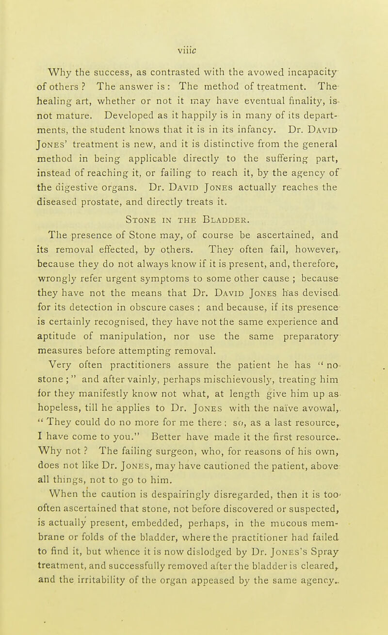 Why the success, as contrasted with the avowed incapacity of others? The answer is : The method of treatment. The healing art, whether or not it may have eventual finality, is- not mature. Developed as it happily is in many of its depart- ments, the student knows that it is in its infancy. Dr. David Jones' treatment is new, and it is distinctive from the general method in being applicable directly to the suffering part, instead of reaching it, or failing to reach it, by the agency of the digestive organs. Dr. David Jones actually reaches the diseased prostate, and directly treats it. Stone in the Bladder. The presence of Stone may, of course be ascertained, and its removal effected, by others. They often fail, however,, because they do not always know if it is present, and, therefore, wrongly refer urgent symptoms to some other cause ; because they have not the means that Dr. David Jones has devised for its detection in obscure cases ; and because, if its presence is certainly recognised, they have not the same experience and aptitude of manipulation, nor use the same preparatory measures before attempting removal. Very often practitioners assure the patient he has  no- stone; and after vainly, perhaps mischievously, treating him for they manifestly know not what, at length give him up as hopeless, till he applies to Dr. Jones with the naive avowal,  They could do no more for me there; so, as a last resource, I have come to you. Better have made it the first resource- Why not ? The failing surgeon, who, for reasons of his own, does not like Dr. Jones, may have cautioned the patient, above all things, not to go to him. When the caution is despairingly disregarded, then it is too* often ascertained that stone, not before discovered or suspected, is actually present, embedded, perhaps, in the mucous mem- brane or folds of the bladder, where the practitioner had failed to find it, but whence it is now dislodged by Dr. Jones's Spray treatment, and successfully removed after the bladder is cleared, and the irritability of the organ appeased by the same agency..