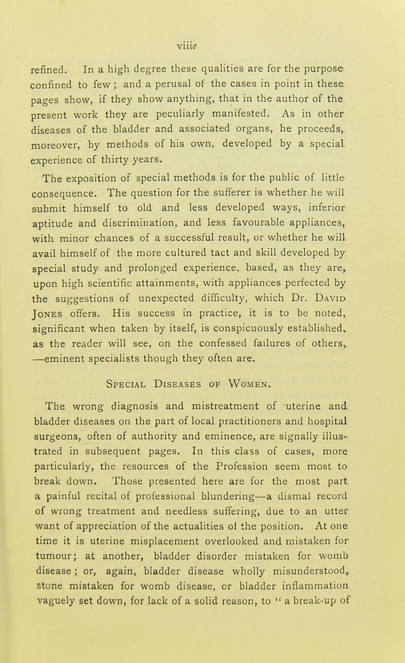 vine refined. In a high degree these qualities are for the purpose confined to few ; and a perusal of the cases in point in these pages show, if they show anything, that in the author of the present work they are peculiarly manifested. As in other diseases of the bladder and associated organs, he proceeds, moreover, by methods of his own, developed by a special, experience of thirty years. The exposition of special methods is for the public of little consequence. The question for the sufferer is whether he will submit himself to old and less developed ways, inferior aptitude and discrimination, and less favourable appliances, with minor chances of a successful result, or whether he will avail himself of the more cultured tact and skill developed by special study and prolonged experience, based, as they are, upon high scientific attainments, with appliances perfected by the suggestions of unexpected difficulty, which Dr. David Jones offers. His success in practice, it is to be noted, significant when taken by itself, is conspicuously established* as the reader will see, on the confessed failures of others,. —eminent specialists though they often are. Special Diseases of Women. The wrong diagnosis and mistreatment of uterine and bladder diseases on the part of local practitioners and hospital surgeons, often of authority and eminence, are signally illus- trated in subsequent pages. In this class of cases, more particularly, the resources of the Profession seem most to break down. Those presented here are for the most part, a painful recital of professional blundering—a dismal record of wrong treatment and needless suffering, due to an utter want of appreciation of the actualities of the position. At one time it is uterine misplacement overlooked and mistaken for tumour; at another, bladder disorder mistaken for womb disease; or, again, bladder disease wholly misunderstood, stone mistaken for womb disease, or bladder inflammation vaguely set down, for lack of a solid reason, to  a break-up of