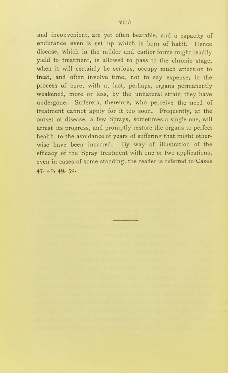 and inconvenient, are yet often bearable, and a capacity of endurance even is set up which is born of habit. Hence disease, which in the milder and earlier forms might readily yield to treatment, is allowed to pass to the chronic stage, when it will certainly be serious, occupy much attention to treat, and often involve time, not to say expense, in the process of cure, with at last, perhaps, organs permanently weakened, more or less, by the unnatural strain they have undergone. Sufferers, therefore, who perceive the need of treatment cannot apply for it too soon. Frequently, at the outset of disease, a few Sprays, sometimes a single one, will arrest its progress, and promptly restore the organs to perfect health, to the avoidance of years of suffering that might other- wise have been incurred. By way of illustration of the efficacy of the Spray treatment with one or two applications, even in cases of some standing, the reader is referred to Cases 47. 48> 49> 5°-