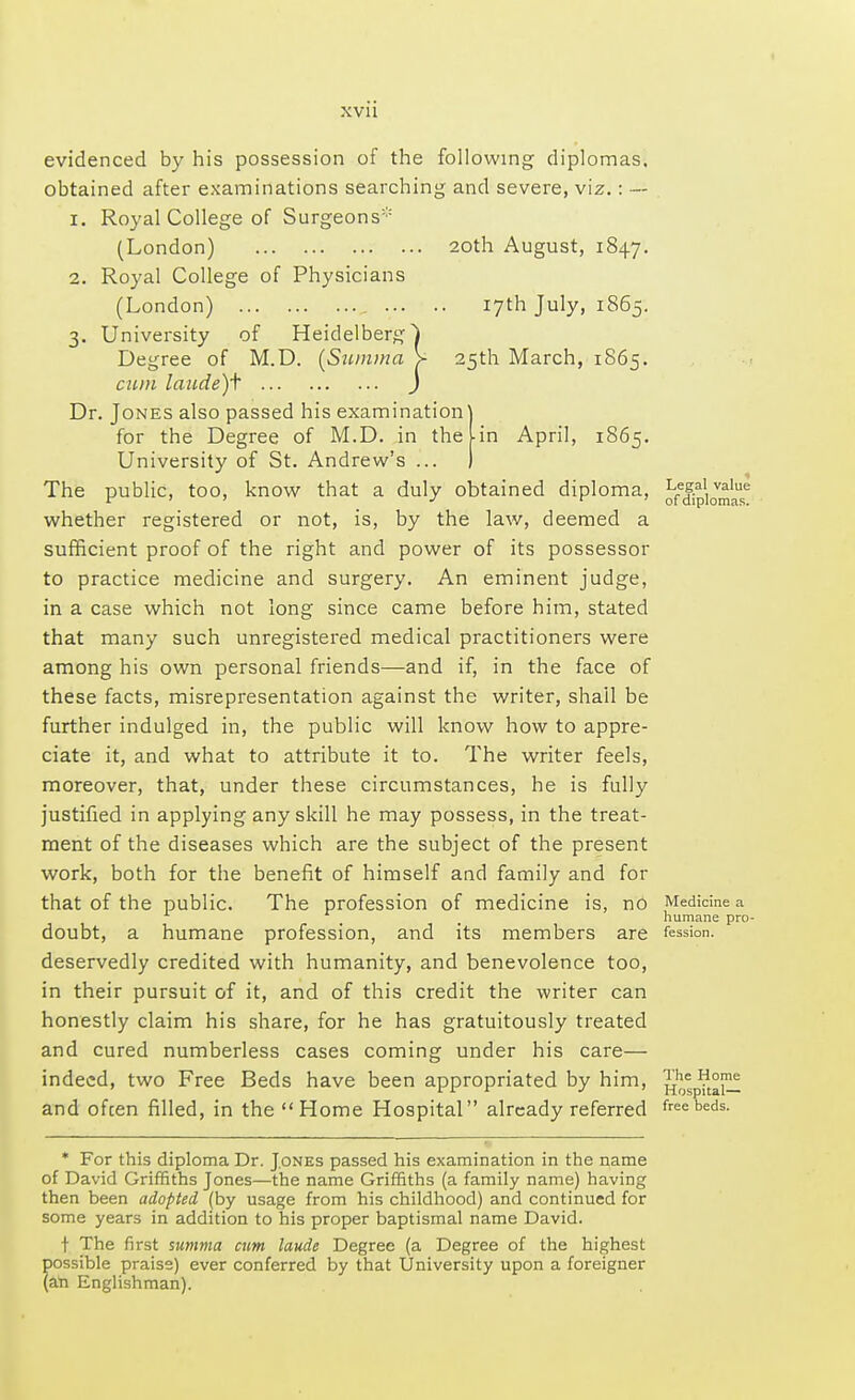 20th August, 1847. . 17th July, 1865. 25th March, 1865. in April, 1865. evidenced by his possession of the following diplomas, obtained after examinations searching and severe, viz.: --- 1. Royal College of Surgeons (London) 2. Royal College of Physicians (London) ... 3. University of Heidelberg Degree of M.D. (Suinma cum laude)f ) Dr. Jones also passed his examination for the Degree of M.D. in the University of St. Andrew's ... The public, too, know that a duly obtained diploma, whether registered or not, is, by the law, deemed a sufficient proof of the right and power of its possessor to practice medicine and surgery. An eminent judge, in a case which not long since came before him, stated that many such unregistered medical practitioners were among his own personal friends—and if, in the face of these facts, misrepresentation against the writer, shail be further indulged in, the public will know how to appre- ciate it, and what to attribute it to. The writer feels, moreover, that, under these circumstances, he is fully justified in applying any skill he may possess, in the treat- ment of the diseases which are the subject of the present work, both for the benefit of himself and family and for that of the public. The profession of medicine is, no doubt, a humane profession, and its members are deservedly credited with humanity, and benevolence too, in their pursuit of it, and of this credit the writer can honestly claim his share, for he has gratuitously treated and cured numberless cases coming under his care— indeed, two Free Beds have been appropriated by him, and ofcen filled, in the Home Hospital already referred Legal value of diplomas. Medicine a humane pro- fession. The Home Hospital— free beds. * For this diploma Dr. Jones passed his examination in the name of David Griffiths Jones—the name Griffiths (a family name) having then been adopted (by usage from his childhood) and continued for some years in addition to his proper baptismal name David. t The first summa cum laude Degree (a Degree of the highest possible praise) ever conferred by that University upon a foreigner (an Englishman).