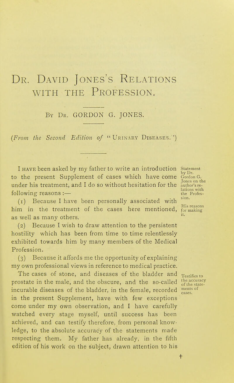 Dr. David Jones's Relations with the Profession. By Dr. GORDON G. JONES. (From the Second Edition of Urinary Diseases.') I have been asked by my father to write an introduction to the present Supplement of cases which have come under his treatment, and I do so without hesitation for the following reasons :— (1) Because I have been personally associated with him in the treatment of the cases here mentioned, as well as many others. (2) Because I wish to draw attention to the persistent hostility which has been from time to time relentlessly exhibited towards him by many members of the Medical Profession. (3) Because it affords me the opportunity of explaining my own professional views in reference to medical practice. The cases of stone, and diseases of the bladder and prostate in the male, and the obscure, and the so-called incurable diseases of the bladder, in the female, recorded in the present Supplement, have with few exceptions come under my own observation, and I have carefully watched every stage myself, until success has been achieved, and can testify therefore, from personal know- ledge, to the absolute accuracy of the statements made respecting them. My father has already, in the fifth edition of his work on the subject, drawn attention to his Statement by Dr. Gordon G. Jones on the author's re- lations with the Profes- His reasons for making it. Testifies to the accuracy of the state- ments of cases.