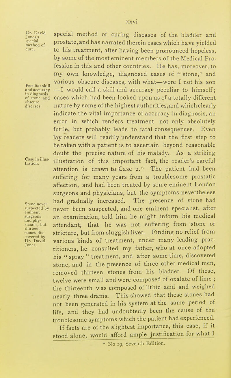 Dr. David Jones s special method of Peculiar skill and accuracy in diagnosis of stone and obscure diseases Case in illus- tration. Stone never suspected by eminent surgeons and phy- sicians, but thirteen stones dis- covered by Dr. David Jones. special method of curing diseases of the bladder and prostate, and has narrated therein cases which have yielded to his treatment, after having been pronounced hopeless, by some of the most eminent members of the Medical Pro- fession in this and other countries. He has, moreover, to my own knowledge, diagnosed cases of  stone, and various obscure diseases, with what—were I not his son —I would call a skill and accuracy peculiar to himself; cases which had been looked upon as of a totally different nature by some of the highest authorities, and which clearly indicate the vital importance of accuracy in diagnosis, an error in which renders treatment not only absolutely futile, but probably leads to fatal consequences. Even lay readers will readily understand that the first step to betaken with a patient is to ascertain beyond reasonable doubt the precise nature of his malady. As a striking illustration of this important fact, the reader's careful attention is drawn to Case 2.:;: The patient had been suffering for many years from a troublesome prostatic affection, and had been treated by some eminent London surgeons and physicians, but the symptoms nevertheless had gradually increased. The presence of stone had never been suspected, and one eminent specialist, after an examination, told him he might inform his medical attendant, that he was not suffering from stone or stricture, but from sluggish liver. Finding no relief from various kinds of treatment, under many leading prac- titioners, he consulted my father, who at once adopted his  spray  treatment, and after sometime, discovered stone, and in the presence of three other medical men, removed thirteen stones from his bladder. Of these, twelve were small and were composed of oxalate of lime ; the thirteenth was composed of lithic acid and weighed nearly three drams. This showed that these stones had not been generated in his system at the same period of life, and they had undoubtedly been the cause of the troublesome symptoms which the patient had experienced. If facts are of the slightest importance, this case, if it stood alone, would afford ample justification for what I