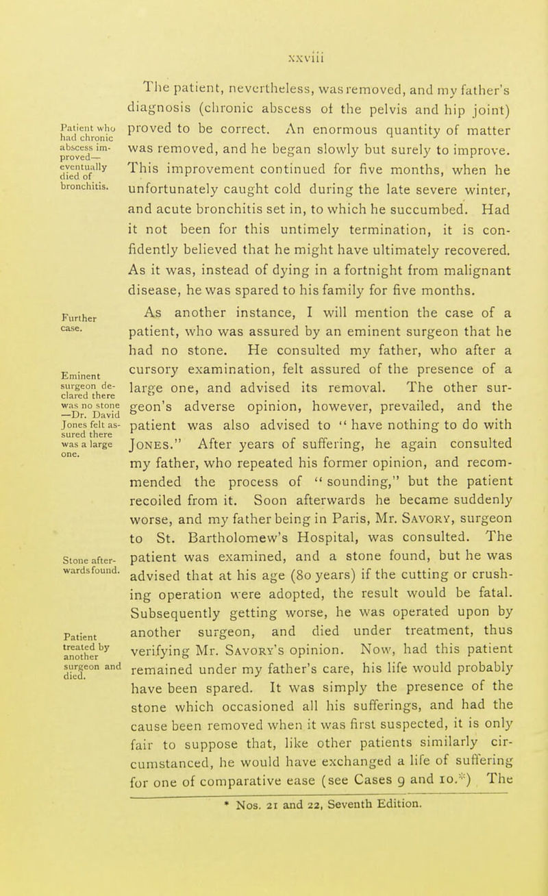 XXV1U Tlie patient, nevertheless, was removed, and my father's diagnosis (chronic ahscess ot the pelvis and hip joint) Patient who proved to be correct. An enormous quantity of matter had chronic J proved'm was removed> and he began slowly but surely to improve. di«ftUfally This improvement continued for five months, when he bronchitis, unfortunately caught cold during the late severe winter, and acute bronchitis set in, to which he succumbed. Had it not been for this untimely termination, it is con- fidently believed that he might have ultimately recovered. As it was, instead of dying in a fortnight from malignant disease, he was spared to his family for five months. Further ^s an°ther instance, I will mention the case of a case. patient, who was assured by an eminent surgeon that he had no stone. He consulted my father, who after a Eminent cursory examination, felt assured of the presence of a surgeon de- iarpe cme, and advised its removal. The other sur- clared there  was no stone peon's adverse opinion, however, prevailed, and the —Dr. David to . . Jones felt as- patient was also advised to  have nothing to do with sured there was a large Jones. After years of suffering, he again consulted my father, who repeated his former opinion, and recom- mended the process of  sounding, but the patient recoiled from it. Soon afterwards he became suddenly worse, and my father being in Paris, Mr. Savory, surgeon to St. Bartholomew's Hospital, was consulted. The Stone after- patient was examined, and a stone found, but he was wardsfound. advised that at hjs age (8o years) if the cutting or crush- ing operation were adopted, the result would be fatal. Subsequently getting worse, he was operated upon by Patient another surgeon, and died under treatment, thus anotherby verifying Mr. Savory's opinion. Now, had this patient surgeon and remained under my father's care, his life would probably have been spared. It was simply the presence of the stone which occasioned all his sufferings, and had the cause been removed when it was first suspected, it is only fair to suppose that, like other patients similarly cir- cumstanced, he would have exchanged a life of suffering for one of comparative ease (see Cases 9 and to.*) The