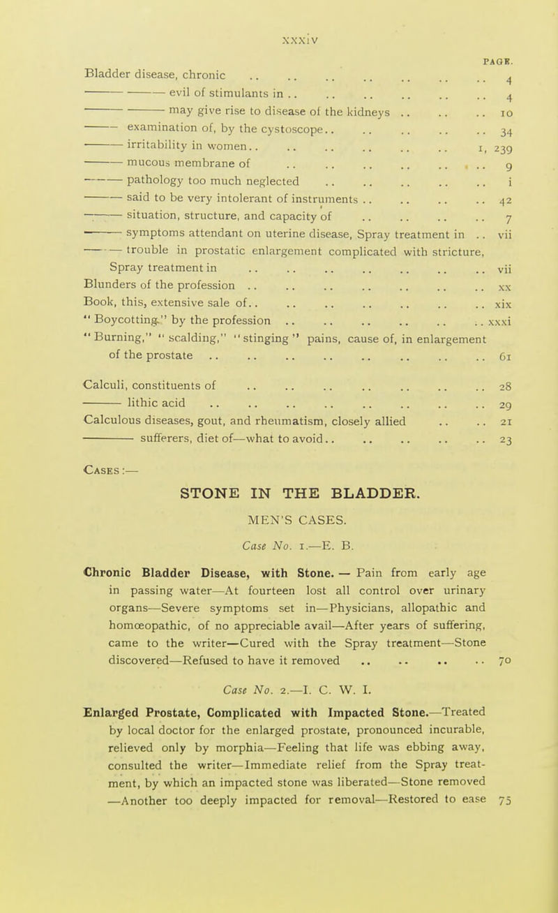 PAOH. Bladder disease, chronic evil of stimulants in .. may give rise to disease oi the kidneys examination of, by the cystoscope.. irritability in women.. mucous membrane of pathology too much neglected said to be very intolerant of instruments .. — situation, structure, and capacity of symptoms attendant on uterine disease, Spray treatment in .. vii trouble in prostatic enlargement complicated with stricture, Spray treatment in .. .. .. .. .. .. .. vii Blunders of the profession .. .. .. .. .. .. .. xx Book, this, extensive sale of.. .. .. .. .. .. .. xix  Boycotting. by the profession xxxi Burning, scalding, stinging pains, cause of, in enlargement of the prostate .. .. .. .. .. .. .. .. 61 Calculi, constituents of .. .. .. .. .. .. ..28 lithic acid .. .. .. .. .. .. .. .. 29 Calculous diseases, gout, and rheumatism, closely allied .. .. 21 sufferers, diet of—what to avoid.. .. .. .. 23 Cases :— STONE IN THE BLADDER. MEN'S CASES. Case No. r.—E. B. Chronic Bladder Disease, with Stone. — Pain from early age in passing water—At fourteen lost all control over urinary organs—Severe symptoms set in—Physicians, allopathic and homoeopathic, of no appreciable avail—After years of suffering, came to the writer—Cured with the Spray treatment—Stone discovered—Refused to have it removed .. .. .. .. 70 Case No. 2.—I. C. W. I. Enlarged Prostate, Complicated with Impacted Stone.—Treated by local doctor for the enlarged prostate, pronounced incurable, relieved only by morphia—Feeling that life was ebbing away, consulted the writer—Immediate relief from the Spray treat- ment, by which an impacted stone was liberated—Stone removed —Another too deeply impacted for removal—Restored to ease 75 i 4 10 34 239 9 i 42 7