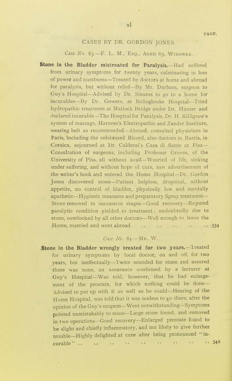 PAGE. CASES BY DR. GORDON JONES. Case No. 83.--F. L. M., Esq., Aged 63, Widowkk. Stone in the Bladder mistreated for Paralysis.—Had suffered from urinary symptoms for twenty years, culminating in loss of power and numbness—Treated by doctors at home and abroad for paralysis, but without relief—By Mr. Durham, surgeon to Guy's Hospital—Advised by Dr. Sinures to go to a home for incurables—By Dr. Gowers, at Holingbroke Hospital—Tried hydropathic treatment at Matlock Bridge under Dr. Hunter and declared incurable—The Hospitalfor Paralysis, Dr. H. Killigrew's system of massage, Harness's Electropathic and Zander Institute, wearing belt as recommended—Abroad, consulted physicians in Paris, including the celebrated Ricord, also doctors in Bastia, in Corsica, sojourned at Dr. Calderai's Casa di Sante at Pisa— Consultation of surgeons, including Professor Groves, of the University of Pisa, all without avail—Wearied of life, sinking under suffering, and without hope of cure, saw advertisement of the writer's book and entered the Home Hospital—Dr. Gordon Jones discovered stone—Patient helpless, dropsical, without appetite, no control of bladder, physically low and mentally apathetic—Hygienic measures and preparatory Spray treatment— Stone removed in successive stages—Good recovery—Reputed paralytic condition yielded to treatment ; undoubtedly due to stone, overlooked by all other doctors—Well enough to leave the Home, married and went abroad .. .. .. • • • • 334 Case No. 84.—Mr. W. Stone in the Bladder wrongly treated for two years.—Treated for urinary symptoms by local doctor, on and off, for two years, but ineffectually—Twice sounded for stone and assured there was none, an assurance confirmed by a lecturer at Guy's Hospital—Was told, however, that he had enlarge- ment of the prostate, for which nothing could be done— Advised to put up with it as well as he could—Hearing of the Home Hospital, was told that it was useless to go there, after the opinion of the Guy's surgeon—Went notwithstanding—Symptoms pointed unmistakably to stone—Large stone found, and removed in two operations—Good recovery—Enlarged prostate found to be slight and chiefly inflammatory, and not likely to give further trouble—Highly delighted at cure after being pronounced in- curable 342