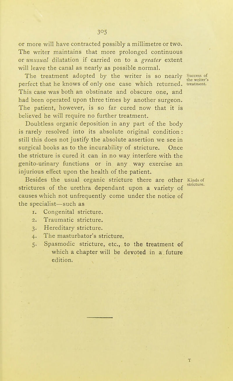 or more will have contracted possibly a millimetre or two. The writer maintains that more prolonged continuous or unusual dilatation if carried on to a greater extent will leave the canal as nearly as possible normal. The treatment adopted by the writer is so nearly Success of the writer s perfect that he knows of only one case which returned, treatment. This case was both an obstinate and obscure one, and had been operated upon three times by another surgeon. The patient, however, is so far cured now that it is believed he will require no further treatment. Doubtless organic deposition in any part of the body is rarely resolved into its absolute original condition : still this does not justify the absolute assertion we see in surgical books as to the incurability of stricture. Once the stricture is cured it can in no way interfere with the genito-urinary functions or in any way exercise an injurious effect upon the health of the patient. Besides the usual organic stricture there are other Kinds of . • r i iii r stricture. strictures ot the urethra dependant upon a variety of causes which not unfrequently come under the notice of the specialist—such as 1. Congenital stricture. 2. Traumatic stricture. 3. Hereditary stricture. 4. The masturbator's stricture. 5. Spasmodic stricture, etc., to the treatment of which a chapter will be devoted in a future edition. T
