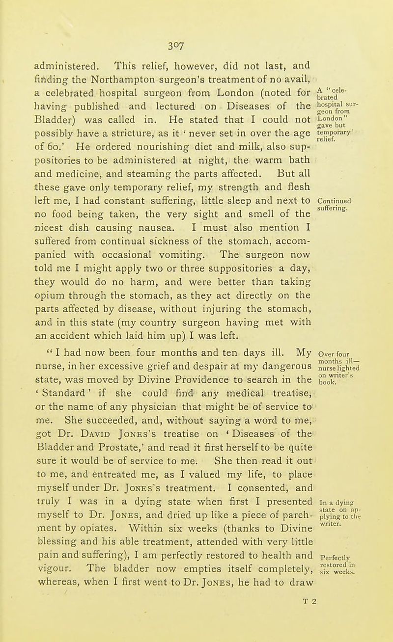 3°7 administered. This relief, however, did not last, and finding the Northampton surgeon's treatment of no avail, a celebrated hospital surgeon from London (noted for having published and lectured on Diseases of the Bladder) was called in. He stated that I could not possibly have a stricture, as it ' never set in over the age of 60.' He ordered nourishing diet and milk, also sup- positories to be administered at night, the warm bath and medicine, and steaming the parts affected. But all these gave only temporary relief, my strength and flesh left me, I had constant suffering, little sleep and next to no food being taken, the very sight and smell of the nicest dish causing nausea. I must also mention I suffered from continual sickness of the stomach, accom- panied with occasional vomiting. The surgeon now told me I might apply two or three suppositories a day, they would do no harm, and were better than taking opium through the stomach, as they act directly on the parts affected by disease, without injuring the stomach, and in this state (my country surgeon having met with an accident which laid him up) I was left.  I had now been four months and ten days ill. My nurse, in her excessive grief and despair at my dangerous state, was moved by Divine Providence to search in the ' Standard' if she could find any medical treatise, or the name of any physician that might be of service to me. She succeeded, and, without saying a word to me, got Dr. David Jones's treatise on 1 Diseases of the Bladder and Prostate,' and read it first herself to be quite sure it would be of service to me. She then read it out to me, and entreated me, as I valued my life, to place myself under Dr. Jones's treatment. I consented, and truly I was in a dying state when first I presented myself to Dr. Jones, and dried up like a piece of parch- ment by opiates. Within six weeks (thanks to Divine blessing and his able treatment, attended with very little pain and suffering), I am perfectly restored to health and vigour. The bladder now empties itself completely, whereas, when I first went to Dr. Jones, he had to draw A cele- brated hospital sur- geon from London gave but temporary relief. Continued suffering. Over four months ill— nurse lighted on writer's book. In a dying state on ap- plying to tile writer. Perfectly restored in six weeks.