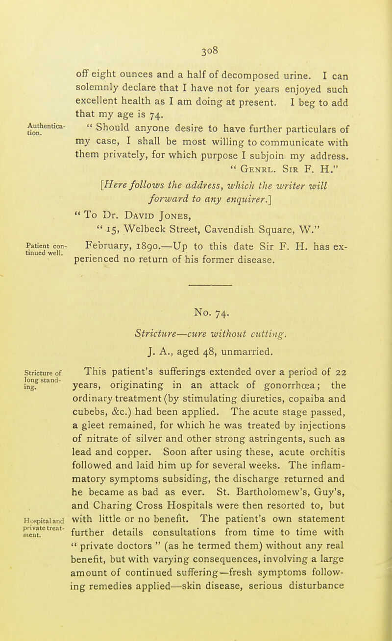 off eight ounces and a half of decomposed urine. I can solemnly declare that I have not for years enjoyed such excellent health as I am doing at present. I beg to add that my age is 74. donhentica  Should anyone desire to have further particulars of my case, I shall be most willing to communicate with them privately, for which purpose I subjoin my address.  Genrl. Sir F. H. [Here follows the address, which the writer will forward to any enquirer.,]  To Dr. David Jones,  15, Welbeck Street, Cavendish Square, W. Patient con- February, 1890.—Up to this date Sir F. H. has ex- tinued well. . , ... penenced no return of his former disease. No. 74. Stricture of long stand- ing. Hospital and private treat- ment. Stricture—cure without cutting. J. A., aged 48, unmarried. This patient's sufferings extended over a period of 22 years, originating in an attack of gonorrhoea; the ordinary treatment (by stimulating diuretics, copaiba and cubebs, &c.) had been applied. The acute stage passed, a gleet remained, for which he was treated by injections of nitrate of silver and other strong astringents, such as lead and copper. Soon after using these, acute orchitis followed and laid him up for several weeks. The inflam- matory symptoms subsiding, the discharge returned and he became as bad as ever. St. Bartholomew's, Guy's, and Charing Cross Hospitals were then resorted to, but with little or no benefit. The patient's own statement further details consultations from time to time with  private doctors  (as he termed them) without any real benefit, but with varying consequences, involving a large amount of continued suffering—fresh symptoms follow- ing remedies applied—skin disease, serious disturbance