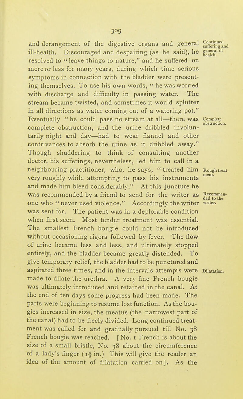 3°9 and derangement of the digestive organs and general ^rijjj^nd ill-health. Discouraged and despairing (as he said), he j**^1 ,u resolved to  leave things to nature, and he suffered on more or less for many years, during which time serious symptoms in connection with the bladder were present- ing themselves. To use his own words,  he was worried with discharge and difficulty in passing water. The stream became twisted, and sometimes it would splutter in all directions as water coming out of a watering pot. Eventually  he could pass no stream at all—there was Complete ..... obstruction. complete obstruction, and the urine dribbled involun- tarily night and day—had to wear flannel and other contrivances to absorb the urine as it dribbled away. Though shuddering to think of consulting another doctor, his sufferings, nevertheless, led him to call in a neighbouring practitioner, who, he says,  treated him Roughtreat- t 1 1 M • 1** MlOIlt. very roughly while attempting to pass his instruments and made him bleed considerably. At this juncture he was recommended by a friend to send for the writer as Recommen- 3 ded to the one who  never used violence. Accordingly the writer writer, was sent for. The patient was in a deplorable condition when first seen. Most tender treatment was essential. The smallest French bougie could not be introduced without occasioning rigors followed by fever. The flow of urine became less and less, and ultimately stopped entirely, and the bladder became greatly distended. To give temporary relief, the bladder had to be punctured and aspirated three times, and in the intervals attempts were Dilatation, made to dilate the urethra. A very fine French bougie was ultimately introduced and retained in the canal. At the end of ten days some progress had been made. The parts were beginning to resume lost function. As the bou- gies increased in size, the meatus (the narrowest part of the canal) had to be freely divided. Long continued treat- ment was called for and gradually pursued till No. 38 French bougie was reached. [No. 1 French is about the size of a small bristle, No. 38 about the circumference of a lady's finger (if in.) This will give the reader an idea of the amount of dilatation carried on]. As the