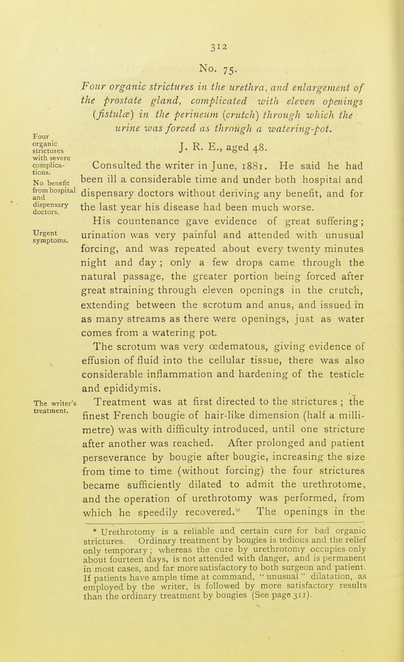 Four organic strictuies with severe complica- tions. No benefit from hospital and dispensary doctors. Urgent symptoms. The writer's treatment. No. 75. Four organic strictures in the urethra, and enlargement of the prostate gland, complicated with eleven openings {fistulce) in the perineum [crutch) through which the urine was forced as through a watering-pot. J. R. E., aged 48. Consulted the writer in June, 1881. He said he had been ill a considerable time and under both hospital and dispensary doctors without deriving any benefit, and for the last year his disease had been much worse. His countenance gave evidence of great suffering; urination was very painful and attended with unusual forcing, and was repeated about every twenty minutes night and day ; only a few drops came through the natural passage, the greater portion being forced after great straining through eleven openings in the crutch, extending between the scrotum and anus, and issued in as many streams as there were openings, just as water comes from a watering pot. The scrotum was very cedematous, giving evidence of effusion of fluid into the cellular tissue, there was also considerable inflammation and hardening of the testicle and epididymis. Treatment was at first directed to the strictures ; the finest French bougie of hair-like dimension (half a milli- metre) was with difficulty introduced, until one stricture after another was reached. After prolonged and patient perseverance by bougie after bougie, increasing the size from time to time (without forcing) the four strictures became sufficiently dilated to admit the urethrotome, and the operation of urethrotomy was performed, from which he speedily recovered.* The openings in the * Urethrotomy is a reliable and certain cure for bad organic strictures. Ordinary treatment by bougies is tedious and the relief only temporary ; whereas the cure by urethrotomy occupies only about fourteen days, is not attended with danger, and is permanent in most cases, and far more satisfactory to both surgeon and patient. If patients have ample time at command, unusual dilatation, as employed by the writer, is followed by more satisfactory results than the ordinary treatment by bougies (See page 311).