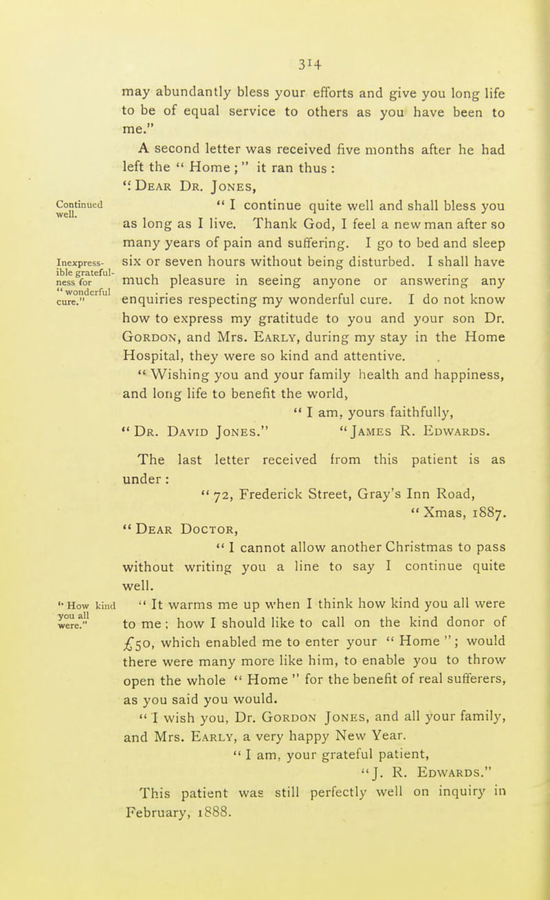 3*4 may abundantly bless your efforts and give you long life to be of equal service to others as you have been to me. A second letter was received five months after he had left the  Home ;  it ran thus : . Dear Dr. Jones, Continued  I continue quite well and shall bless you as long as I live. Thank God, I feel a new man after so many years of pain and suffering. I go to bed and sleep inexpress- six or seven hours without being disturbed. I shall have ible grateful- .... nessfor much pleasure in seeing anyone or answering any cure.dcrfuI enquiries respecting my wonderful cure. I do not know how to express my gratitude to you and your son Dr. Gordon, and Mrs. Early, during my stay in the Home Hospital, they were so kind and attentive.  Wishing you and your family health and happiness, and long life to benefit the world,  I am, yours faithfully, Dr. David Jones. James R. Edwards. The last letter received from this patient is as under:  72, Frederick Street, Gray's Inn Road,  Xmas, 1887.  Dear Doctor,  I cannot allow another Christmas to pass without writing you a line to say I continue quite well. ••How kind  It warms me up when I think how kind you all were were? to me; how I should like to call on the kind donor of £50, which enabled me to enter your  Home ; would there were many more like him, to enable you to throw open the whole  Home  for the benefit of real sufferers, as you said you would.  I wish you, Dr. Gordon Jones, and all your family, and Mrs. Early, a very happy New Year.  I am, your grateful patient, J. R. Edwards. This patient was still perfectly well on inquiry in February, 1888.