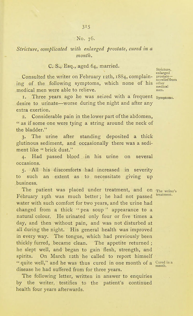3J5 No. 76. Stricture, complicated with enlarged prostate, cured in a month. C. S., Esq., aged 64, married. n 0 T Stricture, enlarged Consulted the writer on February 12th, 1884, complain- prostate— * . no relief from insr of the following symptoms, which none of his other * medical medical men were able to relieve. men. 1. Three years ago he was seized with a frequent symptoms, desire to urinate—worse during the night and after any extra exertion. 2. Considerable pain in the lower part of the abdomen,  as if some one were tying a string around the neck of the bladder. 3. The urine after standing deposited a thick glutinous sediment, and occasionally there was a sedi- ment like  brick dust. 4. Had passed blood in his urine on several occasions. 5. All his discomforts had increased in severity to such an extent as to necessitate giving up business. The patient was placed under treatment, and on The writer's- February 19th was much better; he had not passed treatment- water with such comfort for two years, and the urine had changed from a thick  pea soup  appearance to a natural colour. He urinated only four or five times a day, and then without pain, and was not disturbed at all during the night. His general health was improved in every way. The tongue, which had previously been thickly furred, became clean. The appetite returned ; he slept well, and began to gain flesh, strength, and spirits. On March 12th he called to report himself  quite well, and he was thus cured in one month of a Cured in a _n month. disease he had suffered from for three years. The following letter, written in answer to enquiries by the writer, testifies to the patient's continued health four years afterwards.
