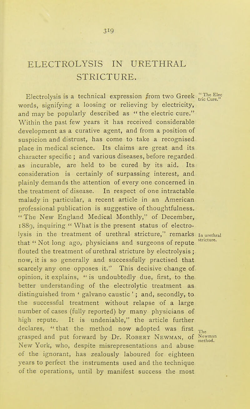ELECTROLYSIS IN URETHRAL STRICTURE. Electrolysis is a technical expression from two Greek ^iIcureC words, signifying a loosing or relieving by electricity, and may be popularly described as  the electric cure. Within the past few years it has received considerable development as a curative agent, and from a position of suspicion and distrust, has come to take a recognised place in medical science. Its claims are great and its character specific ; and various diseases, before regarded as incurable, are held to be cured by its aid. Its consideration is certainly of surpassing interest, and plainly demands the attention of every one concerned in the treatment of disease. In respect of one intractable malady in particular, a recent article in an American professional publication is suggestive of thoughtfulness. The New England Medical Monthly, of December, 1889, inquiring  What is the present status of electro- lysis in the treatment of urethral stricture, remarks in urethral that  Not long ago, physicians and surgeons of repute s nc ure* flouted the treatment of urethral stricture by electrolysis ; now, it is so generally and successfully practised that scarcely any one opposes it. This decisive change of opinion, it explains,  is undoubtedly due, first, to the better understanding of the electrolytic treatment as distinguished from ' galvano caustic '; and, secondly, to the successful treatment without relapse of a large number of cases (fully reported) by many physicians of high repute. It is undeniable, the article further declares,  that the method now adopted was first ™ grasped and put forward by Dr. Robert Newman, of ^^™dan New York, who, despite misrepresentations and abuse of the ignorant, has zealously laboured for eighteen years to perfect the instruments used and the technique of the operations, until by manifest success the most
