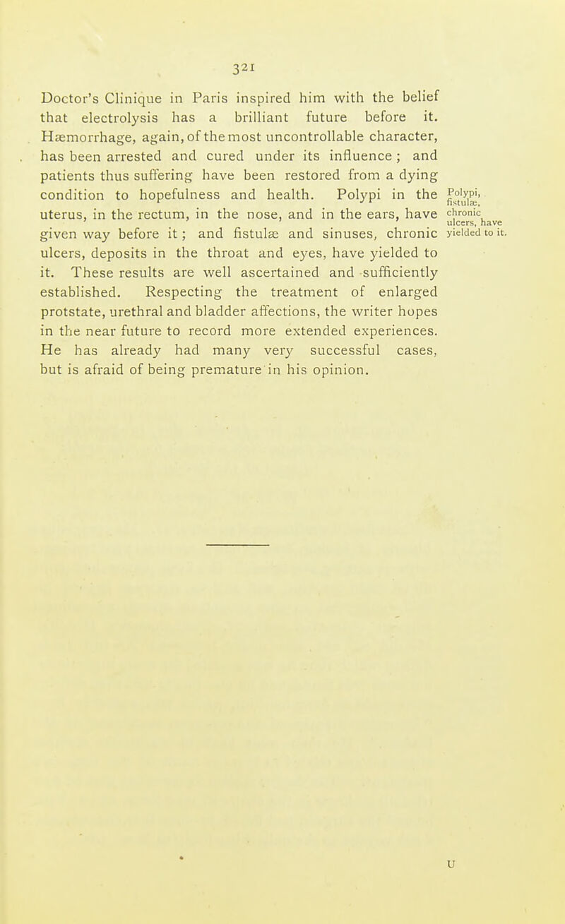 Doctor's Clinique in Paris inspired him with the belief that electrolysis has a brilliant future before it. Haemorrhage, again, of the most uncontrollable character, has been arrested and cured under its influence ; and patients thus suffering have been restored from a dying condition to hopefulness and health. Polypi in the uterus, in the rectum, in the nose, and in the ears, have chronic ' ulcers, have given way before it; and fistulas and sinuses, chronic yielded to it. ulcers, deposits in the throat and eyes, have yielded to it. These results are well ascertained and sufficiently established. Respecting the treatment of enlarged protstate, urethral and bladder affections, the writer hopes in the near future to record more extended experiences. He has already had many very successful cases, but is afraid of being premature in his opinion. u