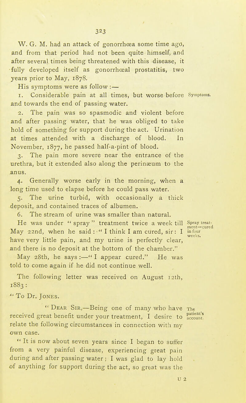 W. G. M. had an attack of gonorrhoea some time ago, and from that period had not been quite himself, and after several times being threatened with this disease, it fully developed itself as gonorrhoeal prostatitis, two years prior to May, 1878. His symptoms were as follow :— 1. Considerable pain at all times, but worse before Symptoms, and towards the end of passing water. 2. The pain was so spasmodic and violent before and after passing water, that he was obliged to take hold of something for support during the act. Urination at times attended with a discharge of blood. In November, 1877, he passed half-a-pint of blood. 3. The pain more severe near the entrance of the urethra, but it extended also along the perinaeum to the anus. 4. Generally worse early in the morning, when a long time used to elapse before he could pass water. 5. The urine turbid, with occasionally a thick deposit, and contained traces of albumen. 6. The stream of urine was smaller than natural. He was under  spray  treatment twice a week till sPray treat\ ment—cured May 22nd, when he said :• I think I am cured, sir: I infour . . . weeks. have very little pain, and my urine is perfectly clear, and there is no deposit at the bottom of the chamber. May 28th, he says :— I appear cured. He was told to come again if he did not continue well. The following letter was received on August 12th, 1883:  To Dr. Jones.  Dear Sir,—Being one of many who have The received great benefit under your treatment, I desire to relate the following circumstances in connection with my own case.  It is now about seven years since I began to suffer from a very painful disease, experiencing great pain during and after passing water: I was glad to lay hold of anything for support during the act, so great was the u 2 patient s account.