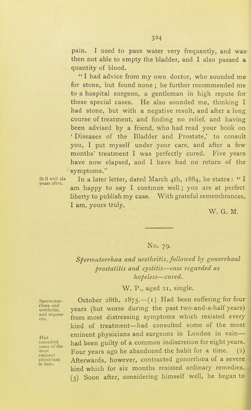 pain. I used to pass water very frequently, and was- then not able to empty the bladder, and I also passed a quantity of blood. I had advice from my own doctor, who sounded me for stone, but found none ; he further recommended me to a hospital surgeon, a gentleman in high repute for these special cases. He also sounded me, thinking I had stone, but with a negative result, and after a long, course of treatment, and finding no relief, and having been advised by a friend, who had read your book on ' Diseases of the Bladder and Prostate,' to consult you, I put myself under your care, and after a few months' treatment I was perfectly cured. Five years- have now elapsed, and I have had no return of the symptoms. stli well six In a later letter, dated March 4th, 1884, he states : I years after. i am happy to say I continue well ; you are at perfect liberty to publish my case. With grateful remembrances, I am, yours truly, W. G. M. No. 79. Spermatorrhoea and urethritis, followed by gonorrheal prostatitis and cystitis—case regarded as hopeless—cured. W. P., aged 21, single. October 28th, 1875.—(1) Had been suffering for four years (but worse during the past two-and-a-half years) from most distressing symptoms which resisted every kind of treatment—had consulted some of the most eminent physicians and surgeons in London in vain— consulted naci Deen guilty of a common indiscretion for eight years. some of the 0 * , . m.st Four years ago he abandoned the habit for a time. (2) eminent * ° physicians Afterwards, however, contracted gonorrhoea 01 a severe in vain. .... ,. kind which for six months resisted ordinary remedies. (3) Soon after, considering himself well, he began to Spermator- rhoea and urethritis, and sequen ces.