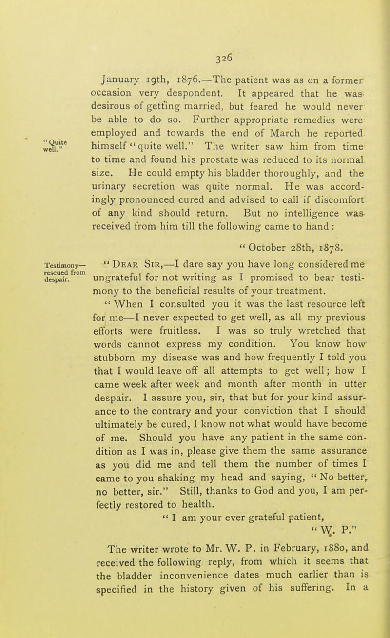 January 19th, 1876.—The patient was as on a former occasion very despondent. It appeared that he was desirous of getting married, but feared he would never be able to do so. Further appropriate remedies were employed and towards the end of March he reported wen6 himself  quite well. The writer saw him from time to time and found his prostate was reduced to its normal size. He could empty his bladder thoroughly, and the urinary secretion was quite normal. He was accord- ingly pronounced cured and advised to call if discomfort of any kind should return. But no intelligence was received from him till the following came to hand:  October 28th, 1878. Testimony—  Dear Sir,—I dare say you have long considered me despair. r°m ungrateful for not writing as I promised to bear testi- mony to the beneficial results of your treatment.  When I consulted you it was the last resource left for me—I never expected to get well, as all my previous efforts were fruitless. I was so truly wretched that words cannot express my condition. You know how stubborn my disease was and how frequently I told you that I would leave off all attempts to get well; how I came week after week and month after month in utter despair. I assure you, sir, that but for your kind assur- ance to the contrary and your conviction that I should ultimately be cured, I know not what would have become of me. Should you have any patient in the same con- dition as I was in, please give them the same assurance as you did me and tell them the number of times I came to you shaking my head and saying,  No better, no better, sir. Still, thanks to God and you, I am per- fectly restored to health.  I am your ever grateful patient,  W.. P. The writer wrote to Mr. W. P. in February, 1880, and received the following reply, from which it seems that the bladder inconvenience dates much earlier than is specified in the history given of his suffering. In a