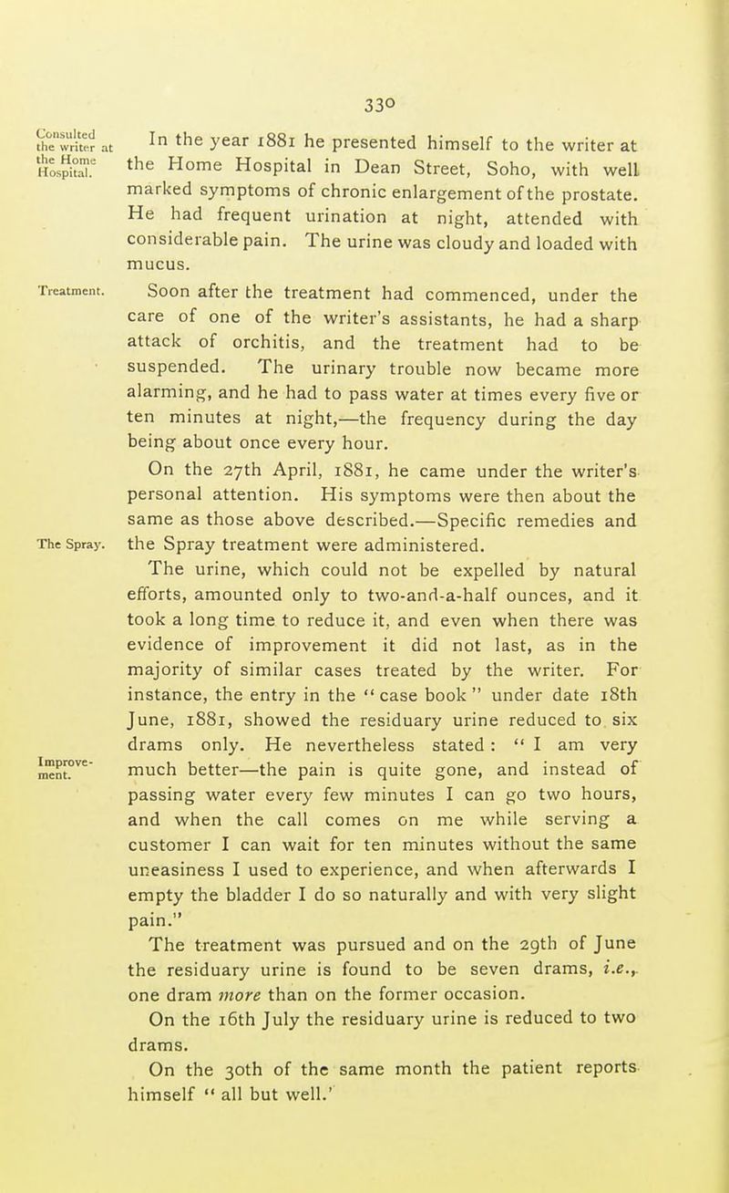 33Q Consulted the writer at the Home Hospital. Treatment. The Spray. Improve- ment. In the year 1881 he presented himself to the writer at the Home Hospital in Dean Street, Soho, with well marked symptoms of chronic enlargement of the prostate. He had frequent urination at night, attended with considerable pain. The urine was cloudy and loaded with mucus. Soon after the treatment had commenced, under the care of one of the writer's assistants, he had a sharp attack of orchitis, and the treatment had to be suspended. The urinary trouble now became more alarming, and he had to pass water at times every five or ten minutes at night,—the frequency during the day being about once every hour. On the 27th April, 1881, he came under the writer's personal attention. His symptoms were then about the same as those above described.—Specific remedies and the Spray treatment were administered. The urine, which could not be expelled by natural efforts, amounted only to two-and-a-half ounces, and it took a long time to reduce it, and even when there was evidence of improvement it did not last, as in the majority of similar cases treated by the writer. For instance, the entry in the  case book  under date 18th June, 1881, showed the residuary urine reduced to six drams only. He nevertheless stated :  I am very much better—the pain is quite gone, and instead of passing water every few minutes I can go two hours, and when the call comes on me while serving a customer I can wait for ten minutes without the same uneasiness I used to experience, and when afterwards I empty the bladder I do so naturally and with very slight pain. The treatment was pursued and on the 29th of June the residuary urine is found to be seven drams, i.e.r one dram more than on the former occasion. On the 16th July the residuary urine is reduced to two drams. On the 30th of the same month the patient reports himself  all but well.'