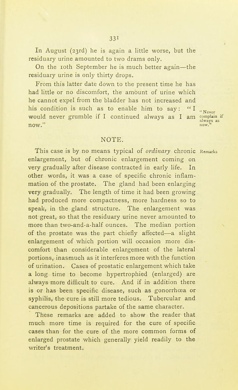 ■ In August (23rd) he is again a little worse, but the residuary urine amounted to two drams only. On the 10th September he is much better again—the residuary urine is only thirty drops. From this latter date down to the present time he has had little or no discomfort, the amount of urine which he cannot expel from the bladder has not increased and his condition is such as to enable him to say: I „„ ■* Never would never grumble if I continued always as I am complain if always as nOW. now. NOTE. This case is by no means typical of ordinary chronic Remarks enlargement, but of chronic enlargement coming on very gradually after disease contracted in early life. In other words, it was a case of specific chronic inflam- mation of the prostate. The gland had been enlarging very gradually. The length of time it had been growing had produced more compactness, more hardness so to speak, in the gland structure. The enlargement was not great, so that the residuary urine never amounted to more than two-and-a-half ounces. The median portion of the prostate was the part chiefly affected—a slight enlargement of which portion will occasion more dis- comfort than considerable enlargement of the lateral portions, inasmuch as it interferes more with the function of urination. Cases of prostatic enlargement which take a long time to become hypertrophied (enlarged) are always more difficult to cure. And if in addition there is or has been specific disease, such as gonorrhoea or syphilis, the cure is still more tedious. Tubercular and cancerous depositions partake of the same character. These remarks are added to show the reader that much more time is required for the cure of specific cases than for the cure of the more common forms of enlarged prostate which generally yield readily to the writer's treatment.