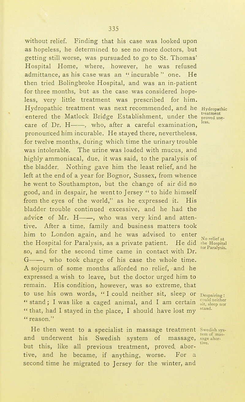 without relief. Finding that his case was looked upon as hopeless, he determined to see no more doctors, but getting still worse, was pursuaded to go to St. Thomas' Hospital Home, where, however, he was refused admittance, as his case was an  incurable  one. He then tried Bolingbroke Hospital, and was an in-patient for three months, but as the case was considered hope- less, very little treatment was prescribed for him. Hydropathic treatment was next recommended, and he Hydropathic entered the Matlock Bridge Establishment, under the proveTuse- care of Dr. H , who, after a careful examination, less' pronounced him incurable. He stayed there, nevertheless, for twelve months, during which time the urinary trouble was intolerable. The urine was loaded with mucus, and highly ammoniacal, due, it was said, to the paralysis of the bladder. Nothing gave him the least relief, and he left at the end of a year for Bognor, Sussex, from whence he went to Southampton, but the change of air did no good, and in despair, he went to Jersey  to hide himself from the eyes of the world, as he expressed it. His bladder trouble continued excessive, and he had the advice of Mr. H , who was very kind and atten- tive. After a time, family and business matters took him to London again, and he was advised to enter No relief at the Hospital for Paralysis, as a private patient. He did the Hospital - . . . . , lor Paralysis. so, and for the second time came in contact with Dr. G , who took charge of his case the whole time. A sojourn of some months afforded no relief, and he expressed a wish to leave, but the doctor urged him to remain. His condition, however, was so extreme, that to use his own words,  I could neither sit, sleep or Despairing: stand; I was like a caged animal, and I am certain s^'^  that, had I stayed in the place, I should have lost my  reason. stand. He then went to a specialist in massage treatment Swedish sys- and underwent his Swedish system of massage, sageabor- but this, like all previous treatment, proved, abor- tive, and he became, if anything, worse. For a second time he migrated to Jersey for the winter, and
