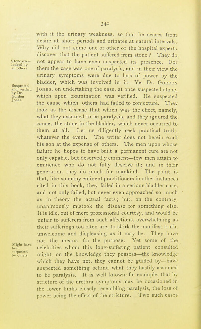 34° S tone over- looked by all others. Suspected and verified by Dr. Gordon Jones. Might have been suspected by others. with it the urinary weakness, so that he ceases from desire at short periods and urinates at natural intervals. Why did not some one or other of the hospital experts discover that the patient suffered from stone ? They do not appear to have even suspected its presence. For them the case was one of paralysis, and in their view the urinary symptoms were due to loss of power by the bladder, which was involved in it. Yet Dr. Gordon Jones, on undertaking the case, at once suspected stone, which upon examination was verified. He suspected the cause which others had failed to conjecture. They took as the disease that which was the effect, namely, what they assumed to be paralysis, and they ignored the cause, the stone in the bladder, which never occurred to them at all. Let us diligently seek practical truth, whatever the event. The writer does not herein exalt his son at the expense of others. The men upon whose failure he hopes to have built a permanent cure are not only capable, but deservedly eminent—few men attain to eminence who do not fully deserve it; and in their generation they do much for mankind. The point is that, like so many eminent practitioners in other instances cited in this book, they failed in a serious bladder case, and not only failed, but never even approached so much as in theory the actual facts; but, on the contrary, unanimously mistook the disease for something else. It is idle, out of mere professional courtesy, and would be unfair to sufferers from such affections, overwhelming as their sufferings too often are, to shirk the manifest truth, unwelcome and displeasing as it may be. They have not the means for the purpose. Yet some of the celebrities whom this long-suffering patient consulted might, on the knowledge they possess—the knowledge which they have not, they cannot be guided by—have suspected something behind what they hastily assumed to be paralysis. It is well known, for example, that by stricture of the urethra symptoms may be occasioned in the lower limbs closely resembling paralysis, the loss of power being the effect of the stricture. Two such cases