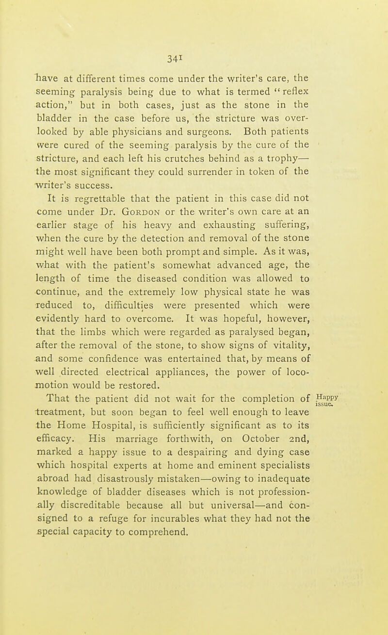 have at different times come under the writer's care, the seeming paralysis being due to what is termed  reflex action, but in both cases, just as the stone in the bladder in the case before us, the stricture was over- looked by able physicians and surgeons. Both patients were cured of the seeming paralysis by the cure of the stricture, and each left his crutches behind as a trophy— the most significant they could surrender in token of the writer's success. It is regrettable that the patient in this case did not come under Dr. Gordon or the writer's own care at an earlier stage of his heavy and exhausting suffering, when the cure by the detection and removal of the stone might well have been both prompt and simple. As it was, what with the patient's somewhat advanced age, the length of time the diseased condition was allowed to continue, and the extremely low physical state he was reduced to, difficulties were presented which were evidently hard to overcome. It was hopeful, however, that the limbs which were regarded as paralysed began, after the removal of the stone, to show signs of vitality, and some confidence was entertained that, by means of well directed electrical appliances, the power of loco- motion would be restored. That the patient did not wait for the completion of .Happy 1 ' issue. treatment, but soon began to feel well enough to leave the Home Hospital, is sufficiently significant as to its efficacy. His marriage forthwith, on October 2nd, marked a happy issue to a despairing and dying case which hospital experts at home and eminent specialists abroad had disastrously mistaken—owing to inadequate knowledge of bladder diseases which is not profession- ally discreditable because all but universal—and con- signed to a refuge for incurables what they had not the special capacity to comprehend.