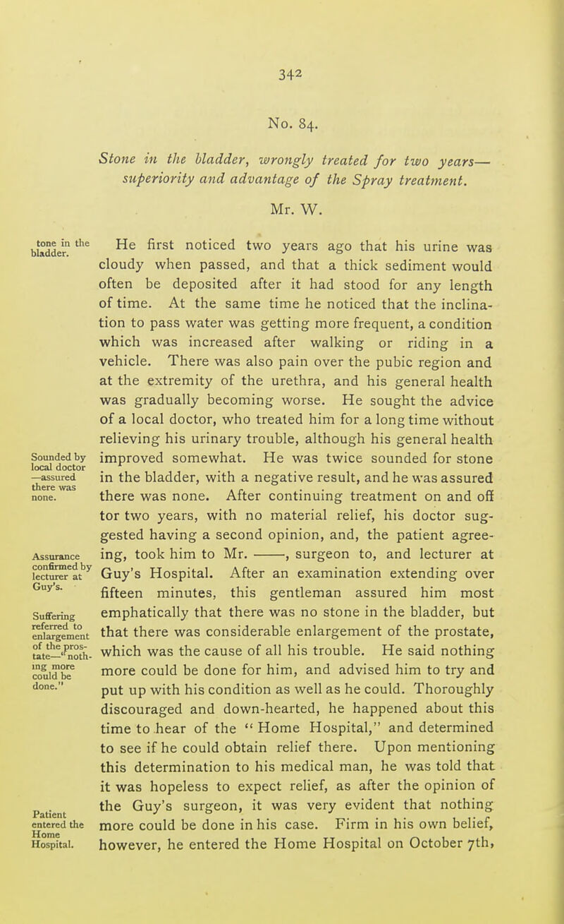 No. 84. Stone in the bladder, wrongly treated for two years— superiority and advantage of the Spray treatment. Mr. W. tone in the bladder. Sounded by local doctor —assured there was Assurance confirmed by lecturer at Guy's. Suffering referred to enlargement of the pros- tate— ,f noth- ing more could be done. Patient entered the Home Hospital. He first noticed two years ago that his urine was cloudy when passed, and that a thick sediment would often be deposited after it had stood for any length of time. At the same time he noticed that the inclina- tion to pass water was getting more frequent, a condition which was increased after walking or riding in a vehicle. There was also pain over the pubic region and at the extremity of the urethra, and his general health was gradually becoming worse. He sought the advice of a local doctor, who treated him for a long time without relieving his urinary trouble, although his general health improved somewhat. He was twice sounded for stone in the bladder, with a negative result, and he was assured there was none. After continuing treatment on and off tor two years, with no material relief, his doctor sug- gested having a second opinion, and, the patient agree- ing, took him to Mr. , surgeon to, and lecturer at Guy's Hospital. After an examination extending over fifteen minutes, this gentleman assured him most emphatically that there was no stone in the bladder, but that there was considerable enlargement of the prostate, which was the cause of all his trouble. He said nothing more could be done for him, and advised him to try and put up with his condition as well as he could. Thoroughly discouraged and down-hearted, he happened about this time to hear of the Home Hospital, and determined to see if he could obtain relief there. Upon mentioning this determination to his medical man, he was told that it was hopeless to expect relief, as after the opinion of the Guy's surgeon, it was very evident that nothing more could be done in his case. Firm in his own belief, however, he entered the Home Hospital on October 7th,