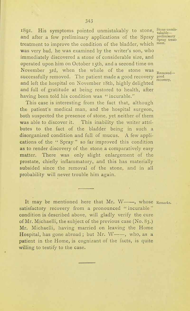 1891. His symptoms pointed unmistakably to stone, ^kabic^'5 and after a few preliminary applications of the Spray treatment to improve the condition of the bladder, which ment- was very bad, he was examined by the writer's son, who immediately discovered a stone of considerable size, and operated upon him on October 15th, and a second time on November 3rd, when the whole of the stone was _ ** Removed—■ successfully removed. The patient made a good recovery good , recovery. and left the hospital on November 18th, highly delighted and full of gratitude at being restored to health, after having been told his condition was  incurable. This case is interesting from the fact that, although the patient's medical man, and the hospital surgeon, both suspected the presence of stone, yet neither of them was able to discover it. This inability the writer attri- butes to the fact of the bladder being in such a disorganized condition and full of mucus. A few appli- cations of the  Spray  so far improved this condition as to render discovery of the stone a comparatively easy matter. There was only slight enlargement of the prostate, chiefly inflammatory, and this has materially subsided since the removal of the stone, and in all probability will never trouble him again. It may be mentioned here that Mr. W , whose Remarks. satisfactory recovery from a pronounced  incurable condition is described above, will gladly verify the cure of Mr. Michaelli, the subject of the previous case (No. 83.) Mr. Michaelli, having married on leaving the Home Hospital, has gone abroad ; but Mr. W , who, as a patient in the Home, is cognizant of the facts, is quite willing to testify to the case.