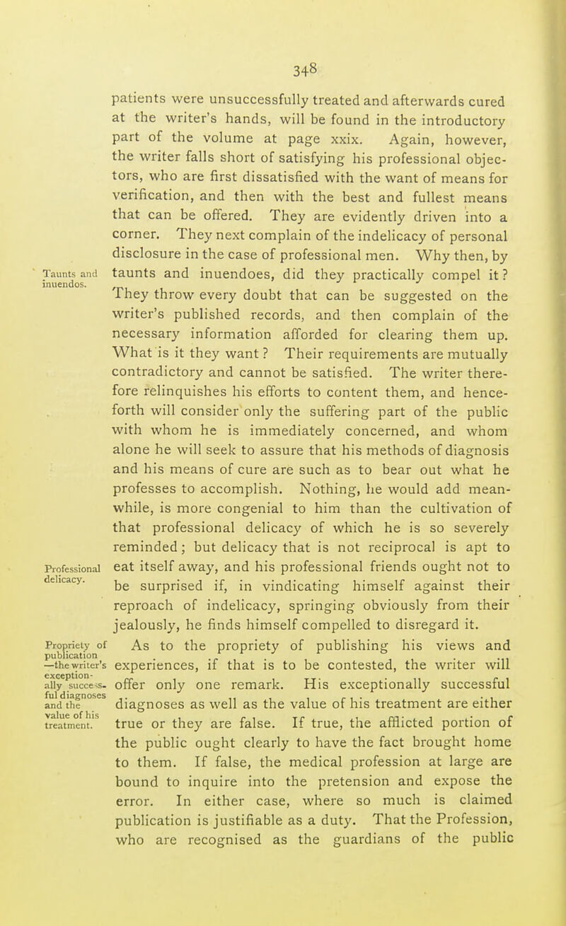 Taunts and inuendos. Professional delicacy. Propriety of publication —the writer's exception- ally success- ful diagnoses and the value of his treatment. patients were unsuccessfully treated and afterwards cured at the writer's hands, will be found in the introductory part of the volume at page xxix. Again, however, the writer falls short of satisfying his professional objec- tors, who are first dissatisfied with the want of means for verification, and then with the best and fullest means that can be offered. They are evidently driven into a corner. They next complain of the indelicacy of personal disclosure in the case of professional men. Why then, by taunts and inuendoes, did they practically compel it ? They throw every doubt that can be suggested on the writer's published records, and then complain of the necessary information afforded for clearing them up. What is it they want ? Their requirements are mutually contradictory and cannot be satisfied. The writer there- fore relinquishes his efforts to content them, and hence- forth will consider only the suffering part of the public with whom he is immediately concerned, and whom alone he will seek to assure that his methods of diagnosis and his means of cure are such as to bear out what he professes to accomplish. Nothing, he would add mean- while, is more congenial to him than the cultivation of that professional delicacy of which he is so severely reminded; but delicacy that is not reciprocal is apt to eat itself away, and his professional friends ought not to be surprised if, in vindicating himself against their reproach of indelicacy, springing obviously from their jealously, he finds himself compelled to disregard it. As to the propriety of publishing his views and experiences, if that is to be contested, the writer will offer only one remark. His exceptionally successful diagnoses as well as the value of his treatment are either true or they are false. If true, the afflicted portion of the public ought clearly to have the fact brought home to them. If false, the medical profession at large are bound to inquire into the pretension and expose the error. In either case, where so much is claimed publication is justifiable as a duty. That the Profession, who are recognised as the guardians of the public
