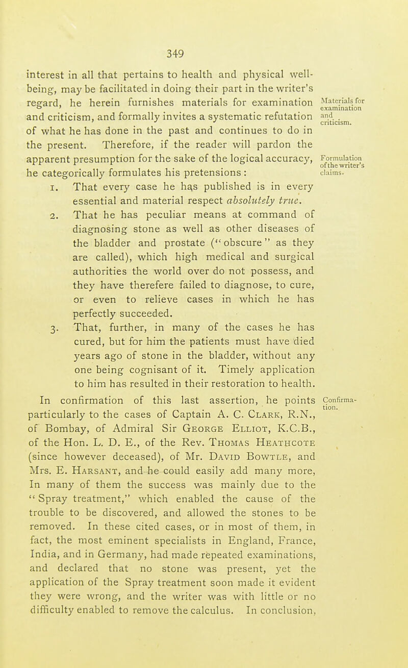 interest in all that pertains to health and physical well- being, may be facilitated in doing their part in the writer's regard, he herein furnishes materials for examination and criticism, and formally invites a systematic refutation of what he has done in the past and continues to do in the present. Therefore, if the reader will pardon the apparent presumption for the sake of the logical accuracy, he categorically formulates his pretensions : 1. That every case he has published is in every essential and material respect absolutely true. 2. That he has peculiar means at command of diagnosing stone as well as other diseases of the bladder and prostate ( obscure as they are called), which high medical and surgical authorities the world over do not possess, and they have therefere failed to diagnose, to cure, or even to relieve cases in which he has perfectly succeeded. 3. That, further, in many of the cases he has cured, but for him the patients must have died years ago of stone in the bladder, without any one being cognisant of it. Timely application to him has resulted in their restoration to health. In confirmation of this last assertion, he points particularly to the cases of Captain A. C. Clark, R.N., of Bombay, of Admiral Sir George Elliot, K.C.B., of the Hon. L. D. E., of the Rev. Thomas Heathcote (since however deceased), of Mr. David Bowtle, and Mrs. E. Harsant, and he could easily add many more, In many of them the success was mainly due to the  Spray treatment, which enabled the cause of the trouble to be discovered, and allowed the stones to be removed. In these cited cases, or in most of them, in fact, the most eminent specialists in England, France, India, and in Germany, had made repeated examinations, and declared that no stone was present, yet the application of the Spray treatment soon made it evident they were wrong, and the writer was with little or no difficulty enabled to remove the calculus. In conclusion, Materials for examination and criticism. Formulation of the writer's claims. Confirma- tion.