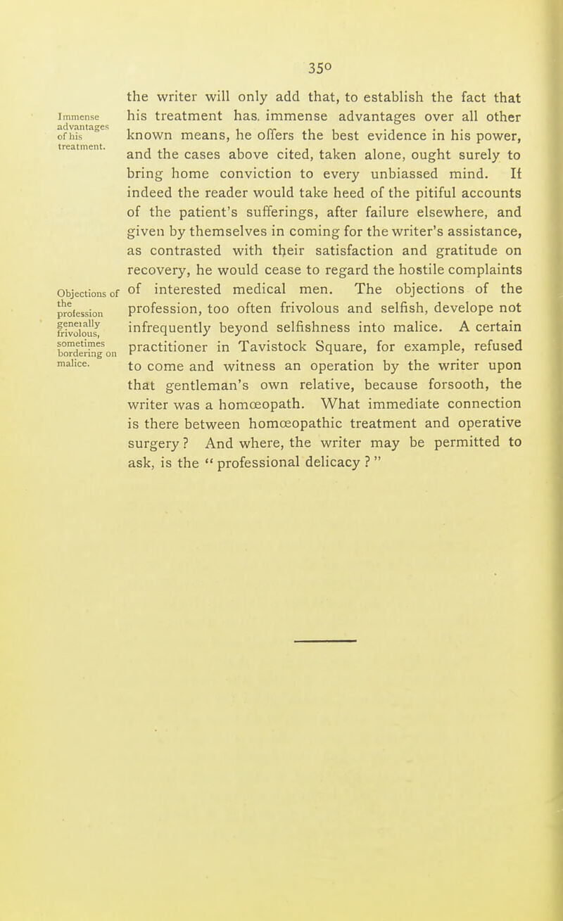 35° Immense advantages of his treatment. Objections of the profession geneially frivolous, sometimes bordering on malice. the writer will only add that, to establish the fact that his treatment has. immense advantages over all other known means, he offers the best evidence in his power, and the cases above cited, taken alone, ought surely to bring home conviction to every unbiassed mind. Ii indeed the reader would take heed of the pitiful accounts of the patient's sufferings, after failure elsewhere, and given by themselves in coming for the writer's assistance, as contrasted with their satisfaction and gratitude on recovery, he would cease to regard the hostile complaints of interested medical men. The objections of the profession, too often frivolous and selfish, develope not infrequently beyond selfishness into malice. A certain practitioner in Tavistock Square, for example, refused to come and witness an operation by the writer upon that gentleman's own relative, because forsooth, the writer was a homoeopath. What immediate connection is there between homoeopathic treatment and operative surgery ? And where, the writer may be permitted to ask, is the  professional delicacy ? 