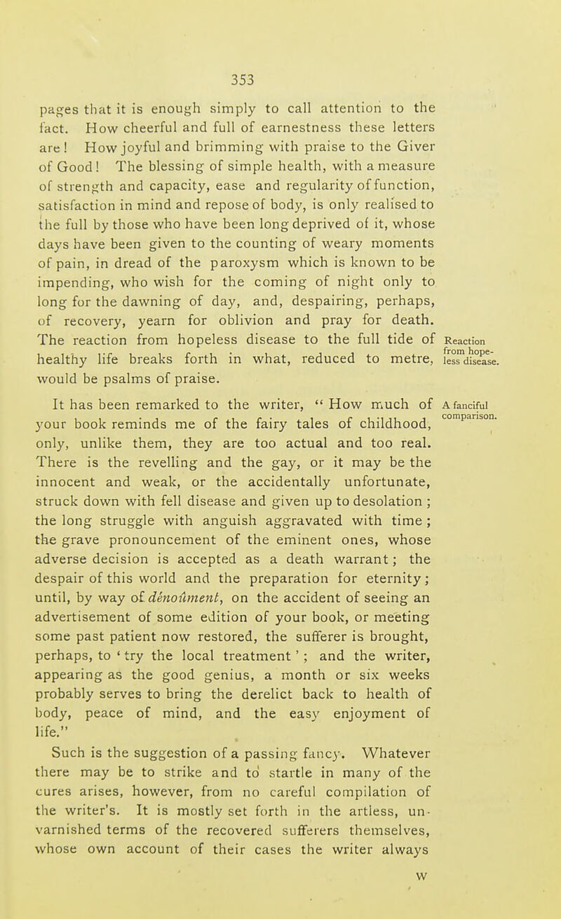 pages that it is enough simply to call attention to the fact. How cheerful and full of earnestness these letters are! How joyful and brimming with praise to the Giver of Good! The blessing of simple health, with a measure of strength and capacity, ease and regularity of function, satisfaction in mind and repose of body, is only realised to the full by those who have been long deprived of it, whose days have been given to the counting of weary moments of pain, in dread of the paroxysm which is known to be impending, who wish for the coming of night only to long for the dawning of day, and, despairing, perhaps, of recovery, yearn for oblivion and pray for death. The reaction from hopeless disease to the full tide of Reaction healthy life breaks forth in what, reduced to metre, les^disea'se. would be psalms of praise. It has been remarked to the writer, How much of a fanciful your book reminds me of the fairy tales of childhood, companson' only, unlike them, they are too actual and too real. There is the revelling and the gay, or it may be the innocent and weak, or the accidentally unfortunate, struck down with fell disease and given up to desolation ; the long struggle with anguish aggravated with time ; the grave pronouncement of the eminent ones, whose adverse decision is accepted as a death warrant; the despair of this world and the preparation for eternity; until, by way oLdenoument, on the accident of seeing an advertisement of some edition of your book, or meeting some past patient now restored, the sufferer is brought, perhaps, to ' try the local treatment ' ; and the writer, appearing as the good genius, a month or six weeks probably serves to bring the derelict back to health of body, peace of mind, and the easy enjoyment of life. Such is the suggestion of a passing fancy. Whatever there may be to strike and to startle in many of the cures arises, however, from no careful compilation of the writer's. It is mostly set forth in the artless, un- varnished terms of the recovered sufferers themselves, whose own account of their cases the writer always w