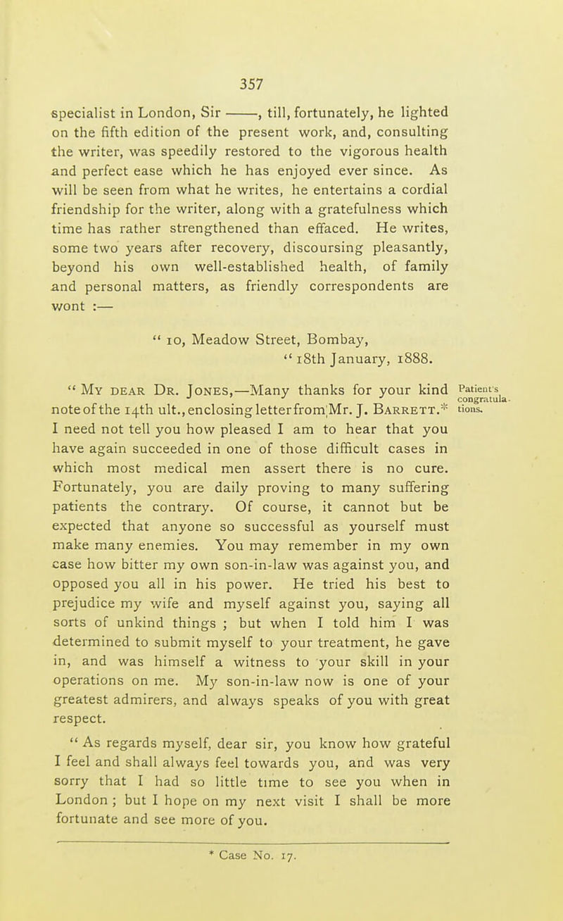 specialist in London, Sir , till, fortunately, he lighted on the fifth edition of the present work, and, consulting the writer, was speedily restored to the vigorous health and perfect ease which he has enjoyed ever since. As will be seen from what he writes, he entertains a cordial friendship for the writer, along with a gratefulness which time has rather strengthened than effaced. He writes, some two years after recovery, discoursing pleasantly, beyond his own well-established health, of family and personal matters, as friendly correspondents are wont :—  10, Meadow Street, Bombay,  18th January, 1888.  My dear Dr. Tones,—Many thanks for your kind Patients J J J congratula- note of the 14th ult., enclosing letter frontMr. J. Barrett.* tions. I need not tell you how pleased I am to hear that you have again succeeded in one of those difficult cases in which most medical men assert there is no cure. Fortunately, you are daily proving to many suffering patients the contrary. Of course, it cannot but be expected that anyone so successful as yourself must make many enemies. You may remember in my own case how bitter my own son-in-law was against you, and opposed you all in his power. He tried his best to prejudice my wife and myself against you, saying all sorts of unkind things ; but when I told him I was determined to submit myself to your treatment, he gave in, and was himself a witness to your skill in your operations on me. My son-in-law now is one of your greatest admirers, and always speaks of you with great respect.  As regards myself, dear sir, you know how grateful I feel and shall always feel towards you, and was very sorry that I had so little time to see you when in London ; but I hope on my next visit I shall be more fortunate and see more of you. * Case No. 17.