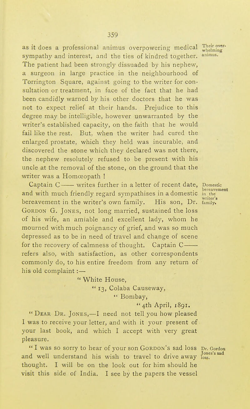 as it does a professional animus overpowering medical ^hei'mtn sympathy and interest, and the ties of kindred together. ammus- The patient had been strongly dissuaded by his nephew, a surgeon in large practice in the neighbourhood of Torrington Square, against going to the writer for con- sultation or treatment, in face of the fact that he had been candidly warned by his other doctors that he was not to expect relief at their hands. Prejudice to this degree may be intelligible, however unwarranted by the writer's established capacity, on the faith that he would fail like the rest. But. when the writer had cured the enlarged prostate, which they held was incurable, and discovered the stone which they declared was not there, the nephew resolutely refused to be present with his uncle at the removal of the stone, on the ground that the writer was a Homoeopath ! Captain C writes further in a letter of recent date, Domestic ... , - . ,, , , . . , . bereavement and with much friendly regard sympathises in a domestic in the bereavement in the writer's own family. His son, Dr. family. Gordon G. Jones, not long married, sustained the loss of his wife, an amiable and excellent lad)', whom he mourned with much poignancy of grief, and was so much depressed as to be in need of travel and change of scene for the recovery of calmness of thought. Captain C refers also, with satisfaction, as other correspondents commonly do, to his entire freedom from any return of his old complaint:—  White House,  13, Colaba Causeway,  Bombay,  4th April, 1891.  Dear Dr. Jones,—I need not tell you how pleased 1 was to receive your letter, and with it your present of your last book, and which I accept with very great pleasure.  I was so sorry to hear of your son Gordon's sad loss Dr. Gordon and well understand his wish to travel to drive away /o°ss?SSSad thought. I will be on the look out for him should he visit this side of India. I see by the papers the vessel