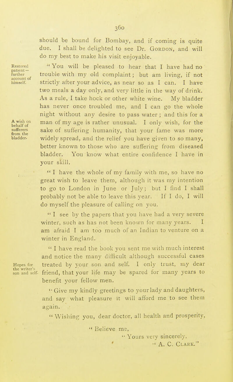 36° Restored patient — further account of himself. A wish on behalf of sufferers from the bladder. should be bound for Bombay, and if coming is quite due. I shall be delighted to see Dr. Gordon, and will do my best to make his visit enjoyable. ;< You will be pleased to hear that I have had no trouble with my old complaint; but am living, if not strictly after your advice, as near so as I can. I have two meals a day only, and very little in the way of drink. As a rule, I take hock or other white wine. My bladder has never once troubled me, and I can go the whole night without any desire to pass water ; and this for a man of my age is rather unusual. I only wish, for the sake of suffering humanity, that your fame was more widely spread, and the relief you have given to so many, better known to those who are suffering from diseased bladder. You know what entire confidence I have in your skill.  I have the whole of my family with me, so have no great wish to leave them, although it was my intention to go to London in June or July; but I find I shall probably not be able to leave this year. If I do, I will do myself the pleasure of calling on you.  I see by the papers that you have had a very severe winter, such as has not been known for many years. I am afraid I am too much of an Indian to venture on a winter in England.  I have read the book you sent me with much interest and notice the many difficult although successful cases Hopes for treated by your son and self. I only trust, my dear son andVif. friend, that your life may be spared for many years to benefit your fellow men. '• Give my kindly greetings to your lady and daughters, and say what pleasure it will afford me to see them again.  Wishing you, dear doctor, all health and prosperity.  Believe me, Yours very sincerely. •' A. C. Clark.