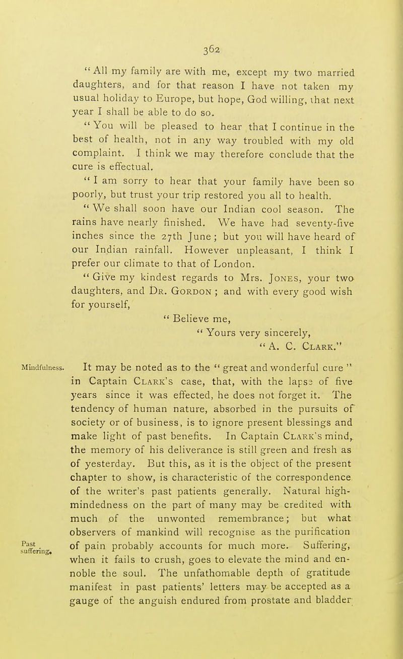 All my family are with me, except my two married daughters, and for that reason I have not taken my usual holiday to Europe, but hope, God willing, that next year I shall be able to do so. You will be pleased to hear that I continue in the best of health, not in any way troubled with my old complaint. I think we may therefore conclude that the cure is effectual. I am sorry to hear that your family have been so poorly, but trust your trip restored you all to health. We shall soon have our Indian cool season. The rains have nearly finished. We have had seventy-five inches since the 27th June ; but you will have heard of our Indian rainfall. However unpleasant, I think I prefer our climate to that of London. Give my kindest regards to Mrs. Jones, your two daughters, and Dr. Gordon ; and with every good wish for yourself, Believe me, Yours very sincerely, A. C. Clark. Mindfulness. It may be noted as to the great and wonderful cure in Captain Clark's case, that, with the lapsa of five years since it was effected, he does not forget it. The tendency of human nature, absorbed in the pursuits of society or of business, is to ignore present blessings and make light of past benefits. In Captain Clark's mind, the memory of his deliverance is still green and fresh as of yesterday. But this, as it is the object of the present chapter to show, is characteristic of the correspondence of the writer's past patients generally. Natural high- mindedness on the part of many may be credited with much of the unwonted remembrance; but what observers of mankind will recognise as the purification sufferin- °^ Pa'n Pr°b&b\y accounts for much more. Suffering, when it fails to crush, goes to elevate the mind and en- noble the soul. The unfathomable depth of gratitude manifest in past patients' letters may be accepted as a gauge of the anguish endured from prostate and bladder