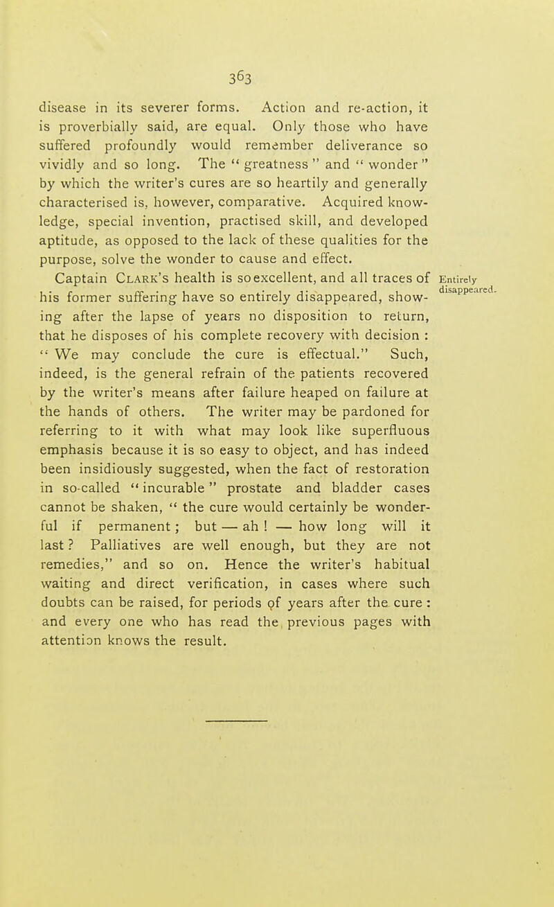 disease in its severer forms. Action and re-action, it is proverbially said, are equal. Only those who have suffered profoundly would remember deliverance so vividly and so long. The  greatness  and  wonder by which the writer's cures are so heartily and generally characterised is, however, comparative. Acquired know- ledge, special invention, practised skill, and developed aptitude, as opposed to the lack of these qualities for the purpose, solve the wonder to cause and effect. Captain Clark's health is so excellent, and all traces of Entirely his former suffering have so entirely disappeared, show- dlsappea ing after the lapse of years no disposition to return, that he disposes of his complete recovery with decision : '•' We may conclude the cure is effectual. Such, indeed, is the general refrain of the patients recovered by the writer's means after failure heaped on failure at the hands of others. The writer may be pardoned for referring to it with what may look like superfluous emphasis because it is so easy to object, and has indeed been insidiously suggested, when the fact of restoration in so-called  incurable  prostate and bladder cases cannot be shaken,  the cure would certainly be wonder- ful if permanent; but — ah ! — how long will it last ? Palliatives are well enough, but they are not remedies, and so on. Hence the writer's habitual waiting and direct verification, in cases where such doubts can be raised, for periods of years after the cure : and every one who has read the previous pages with attention knows the result.