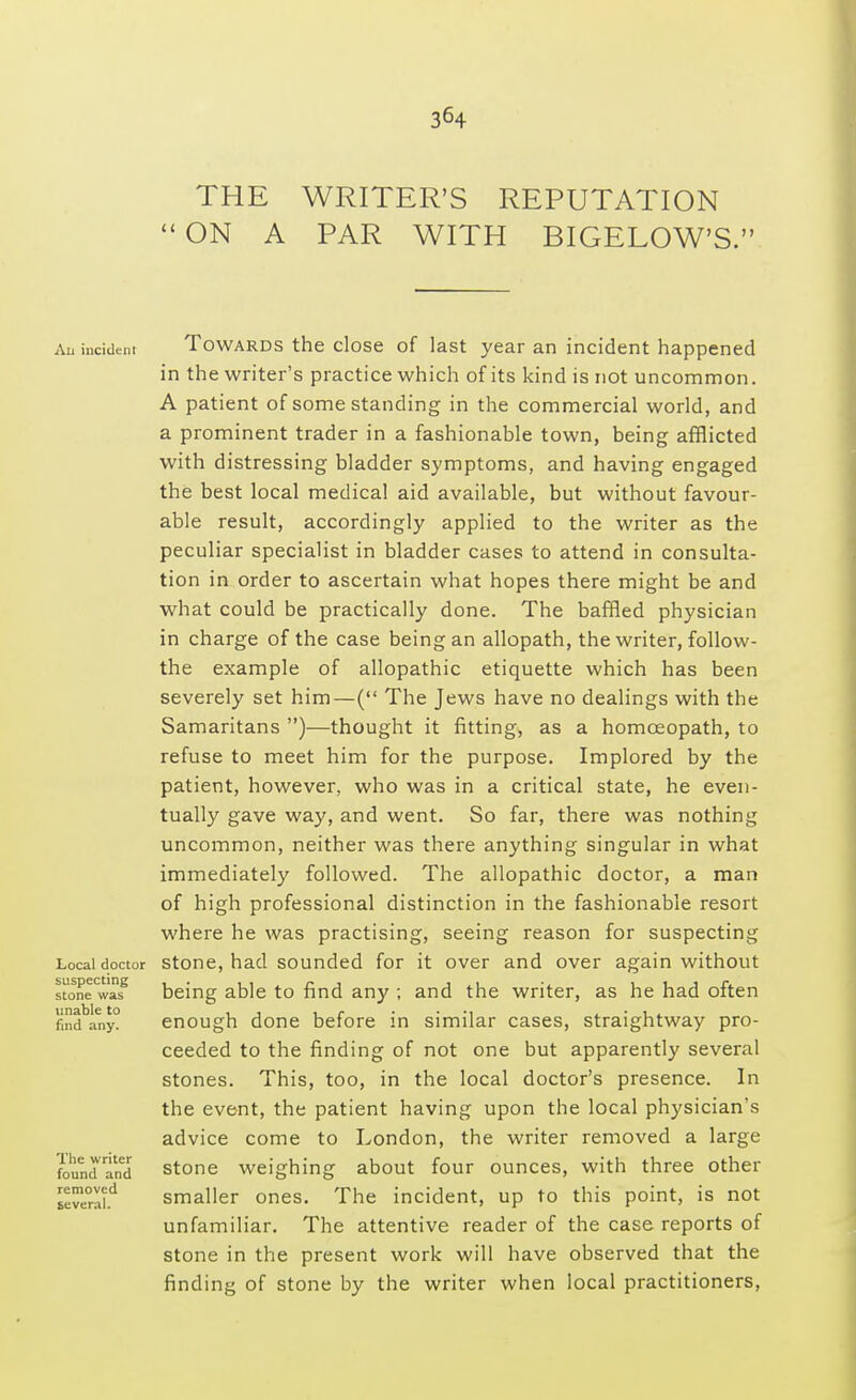 THE WRITER'S REPUTATION ON A PAR WITH BIGELOW'S. All incident Towards the close of last year an incident happened in the writer's practice which of its kind is not uncommon. A patient of some standing in the commercial world, and a prominent trader in a fashionable town, being afflicted with distressing bladder symptoms, and having engaged the best local medical aid available, but without favour- able result, accordingly applied to the writer as the peculiar specialist in bladder cases to attend in consulta- tion in order to ascertain what hopes there might be and what could be practically done. The baffled physician in charge of the case being an allopath, the writer, follow- the example of allopathic etiquette which has been severely set him—( The Jews have no dealings with the Samaritans )—thought it fitting, as a homoeopath, to refuse to meet him for the purpose. Implored by the patient, however, who was in a critical state, he even- tually gave way, and went. So far, there was nothing uncommon, neither was there anything singular in what immediately followed. The allopathic doctor, a man of high professional distinction in the fashionable resort where he was practising, seeing reason for suspecting Local doctor stone, had sounded for it over and over again without stonewasg being able to find any ; and the writer, as he had often fmdbany° enough done before in similar cases, straightway pro- ceeded to the finding of not one but apparently several stones. This, too, in the local doctor's presence. In the event, the patient having upon the local physician's advice come to London, the writer removed a large foundand stone weighing about four ounces, with three other Ieve°aid smaller ones. The incident, up to this point, is not unfamiliar. The attentive reader of the case reports of stone in the present work will have observed that the finding of stone by the writer when local practitioners,