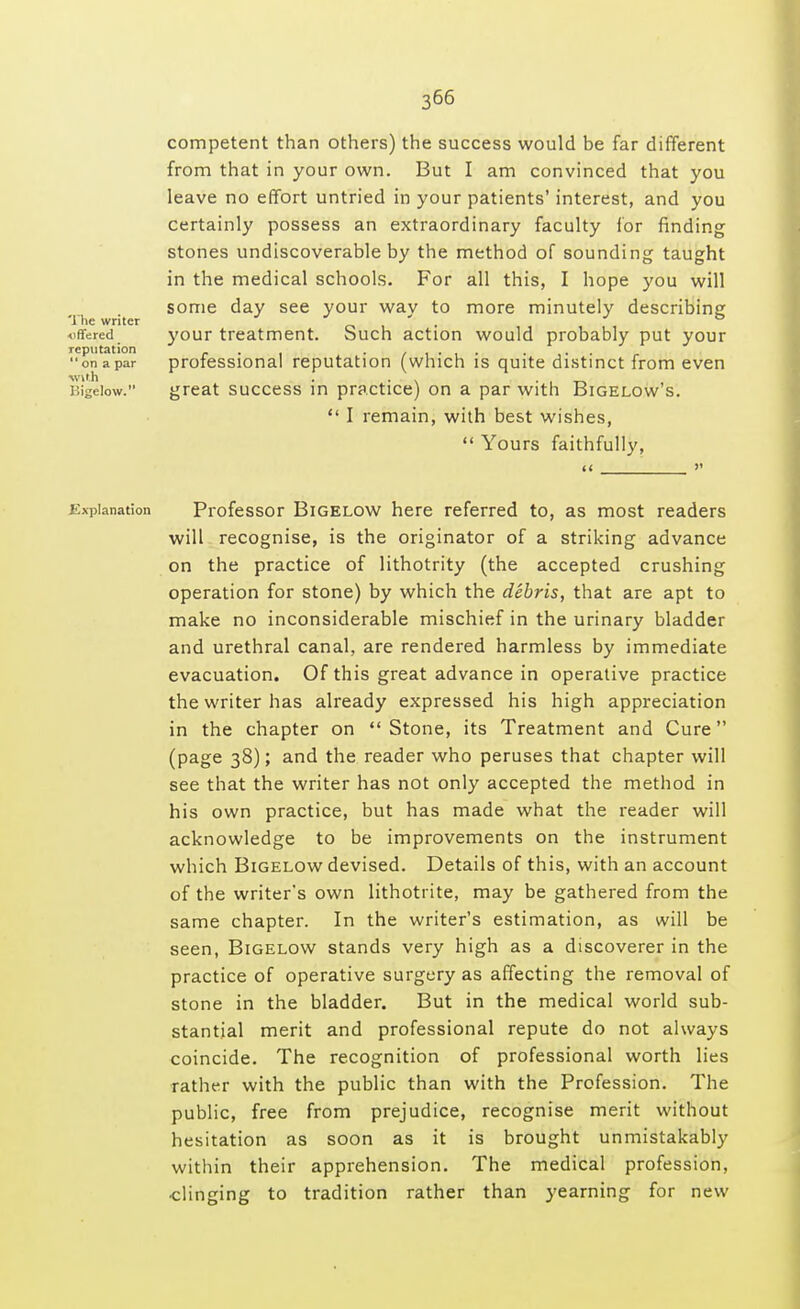 competent than others) the success would be far different from that in your own. But I am convinced that you leave no effort untried in your patients' interest, and you certainly possess an extraordinary faculty for finding stones undiscoverable by the method of sounding taught in the medical schools. For all this, I hope you will some day see your way to more minutely describing your treatment. Such action would probably put your professional reputation (which is quite distinct from even great success in practice) on a par with Bigelow's.  I remain, with best wishes,  Yours faithfully, << >' Explanation Professor Bigelow here referred to, as most readers will recognise, is the originator of a striking advance on the practice of lithotrity (the accepted crushing operation for stone) by which the debris, that are apt to make no inconsiderable mischief in the urinary bladder and urethral canal, are rendered harmless by immediate evacuation. Of this great advance in operative practice the writer has already expressed his high appreciation in the chapter on Stone, its Treatment and Cure (page 38); and the reader who peruses that chapter will see that the writer has not only accepted the method in his own practice, but has made what the reader will acknowledge to be improvements on the instrument which Bigelow devised. Details of this, with an account of the writer's own lithotrite, may be gathered from the same chapter. In the writer's estimation, as will be seen, Bigelow stands very high as a discoverer in the practice of operative surgery as affecting the removal of stone in the bladder. But in the medical world sub- stantial merit and professional repute do not always coincide. The recognition of professional worth lies rather with the public than with the Profession. The public, free from prejudice, recognise merit without hesitation as soon as it is brought unmistakably within their apprehension. The medical profession, clinging to tradition rather than yearning for new The writer offered reputation  on a par ■with Bigelow.