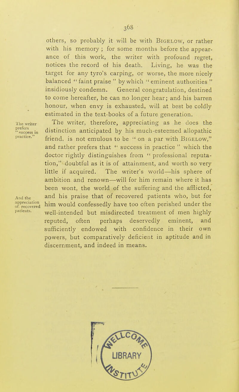 The writer prefers success in practice. others, so probably it will be with Bigelow, or rather with his memory ; for some months before the appear- ance of this work, the writer with profound regret, notices the record of his death. Living, he was the target for any tyro's carping, or worse, the more nicely balanced  faint praise  by which  eminent authorities  insidiously condemn. General congratulation, destined to come hereafter, he can no longer hear; and his barren honour, when envy is exhausted, will at best be coldly estimated in the text-books of a future generation. The writer, therefore, appreciating as he does the distinction anticipated by his much-esteemed allopathic friend, is not emulous to be  on a par with Bigelow, and rather prefers that  success in practice  which the doctor rightly distinguishes from  professional reputa- tion, doubtful as it is of attainment, and worth so very little if acquired. The writer's world—his sphere of ambition and renown—will for him remain where it has been wont, the world of the suffering and the afflicted, and his praise that of recovered patients who, but for of^overed h'm would confessedly have too often perished under the pat.ents. well-intended but misdirected treatment of men highly reputed, often perhaps deservedly eminent, and sufficiently endowed with confidence in their own powers, but comparatively deficient in aptitude and in discernment, and indeed in means. And the