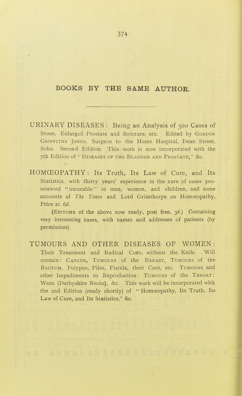 BOOKS BY THE SA.ME AUTHOR. URINARY DISEASES : Being an Analysis of 500 Cases of Stone, Enlarged Prostate and Stricture, etc. Edited by Gordon Griffiths Jones, Surgeon to the Home Hospital, Dean Street, Soho. Second Edition. This work is now incorporated with the 7th Edition of Diseases of the Bladder and Prostate, &c. HOMCEOPATHY: Its Truth, Its Law of Cure, and Its Statistics, with thirty years' experience in the cure of cases pro- nounced incurable in men, women, and children, and some accounts of The Times and Lord Grimthorpe on Homoeopathy, Price 2s. 6d. (Epitome of the above now ready, post free, 3d.) Containing very interesting cases, with names and addresses of patients (by permission). TUMOURS AND OTHER DISEASES OF WOMEN: Their Treatment and Radical Cure, without the Knife. Will contain: Cancer, Tumours, of the Breast, Tumours of the Rectum, Polypus, Piles, Fistula, their Cure, etc. Tumours and other Impediments to Reproduction: Tumours of the Throat : Wens (Derbyshire Necks), &c. This work will be incorporated with the 2nd Edition (ready shortly) of Homoeopathy, Its Truth, Its Law of Cure, and Its Statistics, &c.