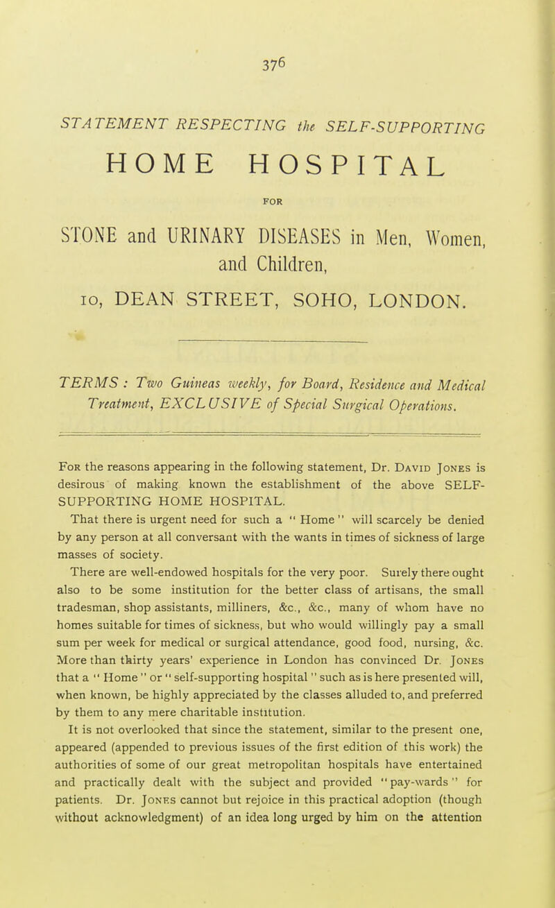STATEMENT RESPECTING the SELF-SUPPORTING HOME HOSPITAL FOR STONE and URINARY DISEASES in Men, Women, and Children, 10, DEAN STREET, SOHO, LONDON. TERMS : Two Guineas weekly, for Board, Residence and Medical Treatment, EXCLUSIVE of Special Surgical Operations. For the reasons appearing in the following statement, Dr. David Jones is desirous of making known the establishment of the above SELF- SUPPORTING HOME HOSPITAL. That there is urgent need for such a  Home will scarcely be denied by any person at all conversant with the wants in times of sickness of large masses of society. There are well-endowed hospitals for the very poor. Surely there ought also to be some institution for the better class of artisans, the small tradesman, shop assistants, milliners, &c, &c, many of whom have no homes suitable for times of sickness, but who would willingly pay a small sum per week for medical or surgical attendance, good food, nursing, &c. More than thirty years' experience in London has convinced Dr. Jones that a  Home  or  self-supporting hospital  such as is here presented will, when known, be highly appreciated by the classes alluded to, and preferred by them to any mere charitable institution. It is not overlooked that since the statement, similar to the present one, appeared (appended to previous issues of the first edition of this work) the authorities of some of our great metropolitan hospitals have entertained and practically dealt with the subject and provided pay-wards for patients. Dr. Jones cannot but rejoice in this practical adoption (though without acknowledgment) of an idea long urged by him on the attention