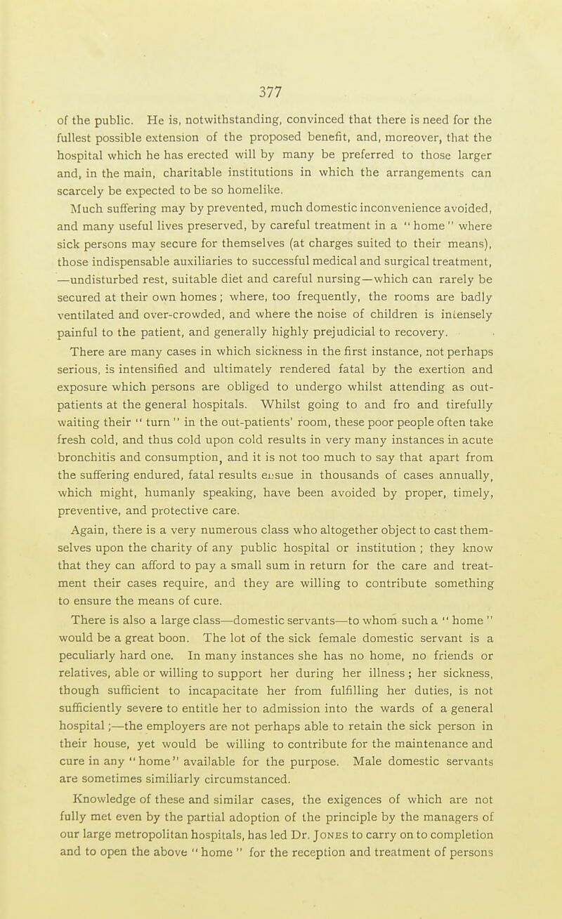 of the public. He is, notwithstanding, convinced that there is need for the fullest possible extension of the proposed benefit, and, moreover, that the hospital which he has erected will by many be preferred to those larger and, in the main, charitable institutions in which the arrangements can scarcely be expected to be so homelike. Much suffering may by prevented, much domestic inconvenience avoided, and many useful lives preserved, by careful treatment in a home where sick persons may secure for themselves (at charges suited to their means), those indispensable auxiliaries to successful medical and surgical treatment, —undisturbed rest, suitable diet and careful nursing—which can rarely be secured at their own homes; where, too frequently, the rooms are badly ventilated and over-crowded, and where the noise of children is intensely painful to the patient, and generally highly prejudicial to recovery. There are many cases in which sickness in the first instance, not perhaps serious, is intensified and ultimately rendered fatal by the exertion and exposure which persons are obliged to undergo whilst attending as out- patients at the general hospitals. Whilst going to and fro and tirefully waiting their  turn  in the out-patients' room, these poor people often take fresh cold, and thus cold upon cold results in very many instances in acute bronchitis and consumption, and it is not too much to say that apart from the suffering endured, fatal results ei;sue in thousands of cases annually, which might, humanly speaking, have been avoided by proper, timely, preventive, and protective care. Again, there is a very numerous class who altogether object to cast them- selves upon the charity of any public hospital or institution ; they know that they can afford to pay a small sum in return for the care and treat- ment their cases require, and they are willing to contribute something to ensure the means of cure. There is also a large class—domestic servants—to whom such a  home  would be a great boon. The lot of the sick female domestic servant is a peculiarly hard one. In many instances she has no home, no friends or relatives, able or willing to support her during her illness ; her sickness, though sufficient to incapacitate her from fulfilling her duties, is not sufficiently severe to entitle her to admission into the wards of a general hospital;—the employers are not perhaps able to retain the sick person in their house, yet would be willing to contribute for the maintenance and cure in any  home available for the purpose. Male domestic servants are sometimes similiarly circumstanced. Knowledge of these and similar cases, the exigences of which are not fully met even by the partial adoption of the principle by the managers of our large metropolitan hospitals, has led Dr. Jones to carry on to completion and to open the above  home  for the reception and treatment of persons