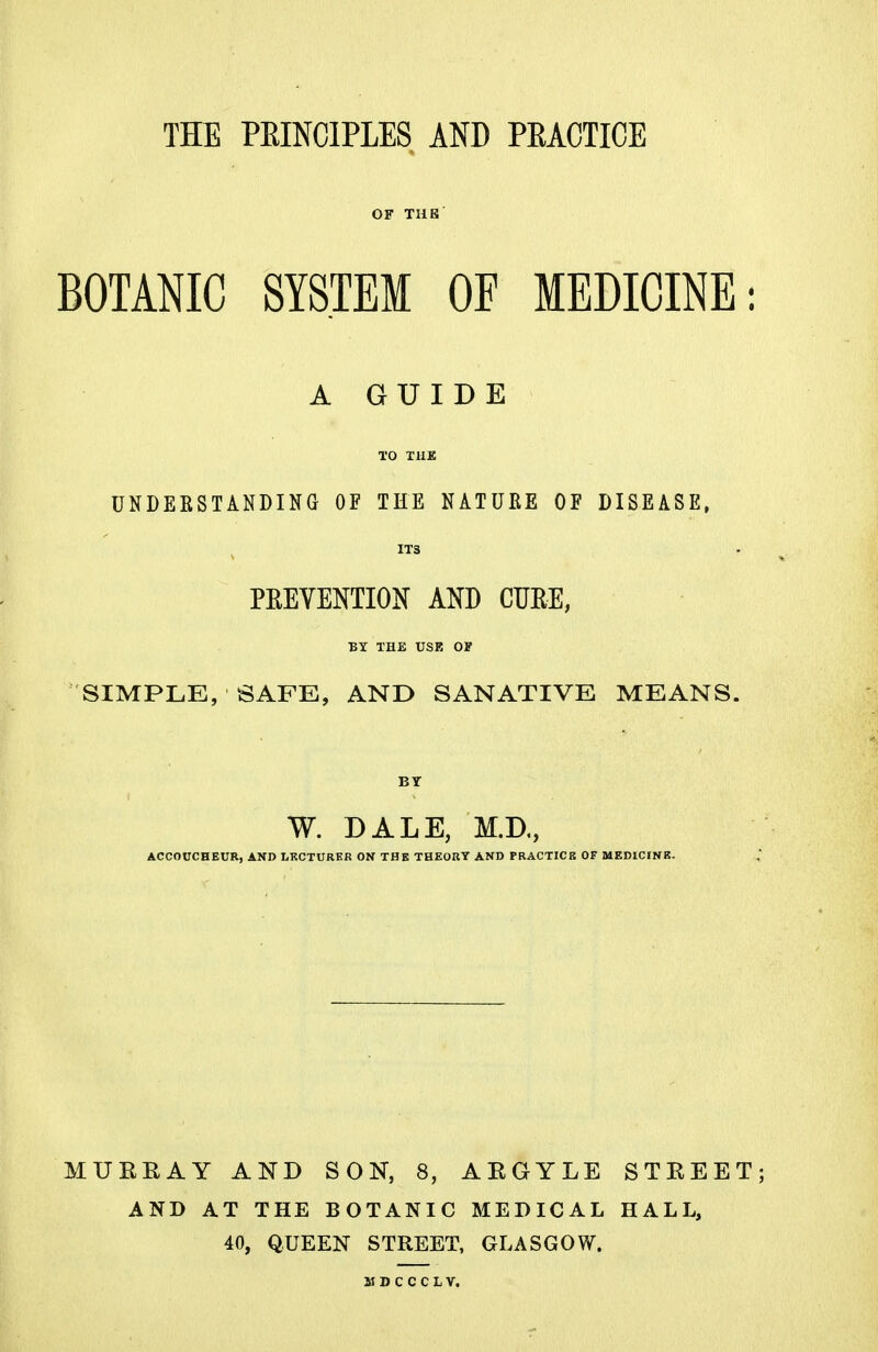 THE PRINCIPLES AND PRACTICE OF TUB BOTANIC SYSTEM OF MEDICINE A GUIDE TO THE UNDERSTANDING OF THE NATURE OF DISEASE, ITS PREVENTION AND CURE, BY THE USE OF SIMPLE, SAFE, AND SANATIVE MEANS. BY W. DALE, M.D., ACCOUCHEUR, AND LECTURER ON THE THEORY AND PRACTICE OF MEDICINE. MUEEAY AND SON, 8, AEGYLE AND AT THE BOTANIC MEDICAL 40, QUEEN STREET, GLASGOW. STEEET; HALL,