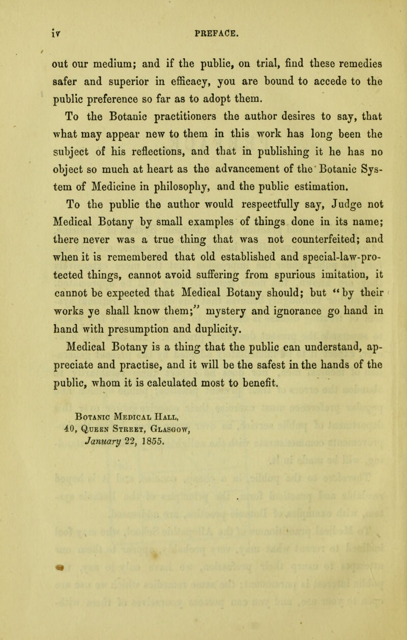 out our medium; and if the public, on trial, find these remedies safer and superior in efficacy, you are bound to accede to the public preference so far as to adopt them. To the Botanic practitioners the author desires to say, that what may appear new to them in this work has long been the subject of his reflections, and that in publishing it he has no object so much at heart as the advancement of the Botanic Sys- tem of Medicine in philosophy, and the public estimation. To the public the author would respectfully say, Judge not Medical Botany by small examples of things done in its name; there never was a true thing that was not counterfeited; and when it is remembered that old established and special-law-pro- tected things, cannot avoid suffering from spurious imitation, it cannot be expected that Medical Botany should; but by their works ye shall know them; mystery and ignorance go hand in hand with presumption and duplicity. Medical Botany is a thing that the public can understand, ap- preciate and practise, and it will be the safest in the hands of the public, whom it is calculated most to benefit. Botanic Medical Hall, 4.0, Queen Street, Glasgow, January 22, 1855.