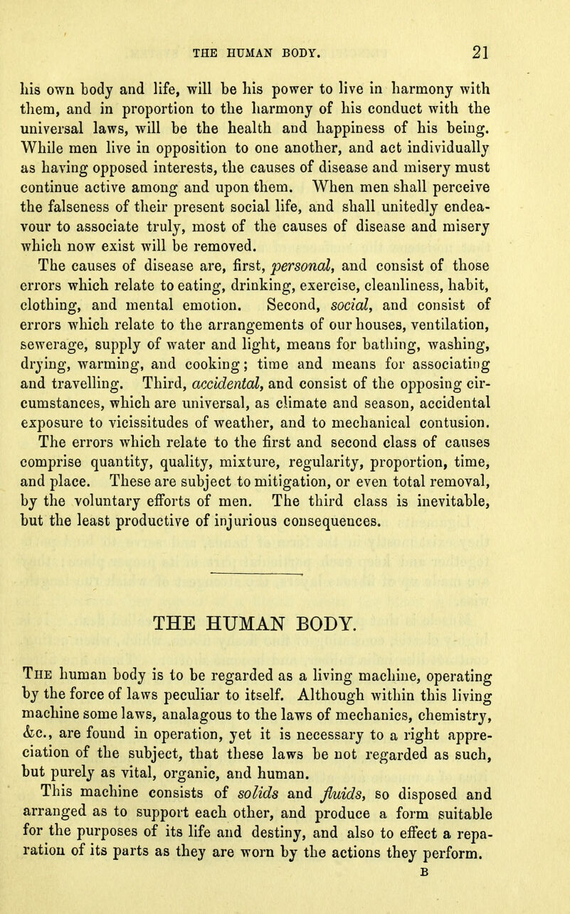 his own tody and life, will be his power to live in harmony with them, and in proportion to the harmony of his conduct with the universal laws, will be the health and happiness of his being. While men live in opposition to one another, and act individually as having opposed interests, the causes of disease and misery must continue active among and upon them. When men shall perceive the falseness of their present social life, and shall unitedly endea- vour to associate truly, most of the causes of disease and misery which now exist will be removed. The causes of disease are, first, personal, and consist of those errors which relate to eating, drinking, exercise, cleanliness, habit, clothing, and mental emotion. Second, social, and consist of errors which relate to the arrangements of our houses, ventilation, sewerage, supply of water and light, means for bathing, washing, drying, warming, and cooking; time and means for associating and travelling. Third, accidental, and consist of the opposing cir- cumstances, which are universal, as climate and season, accidental exposure to vicissitudes of weather, and to mechanical contusion. The errors which relate to the first and second class of causes comprise quantity, quality, mixture, regularity, proportion, time, and place. These are subject to mitigation, or even total removal, by the voluntary efforts of men. The third class is inevitable, but the least productive of injurious consequences. THE HUMAN BODY. The human body is to be regarded as a living machine, operating by the force of laws peculiar to itself. Although within this living machine some laws, analagous to the laws of mechanics, chemistry, kc, are found in operation, yet it is necessary to a right appre- ciation of the subject, that these laws be not regarded as such, but purely as vital, organic, and human. This machine consists of solids and fluids, so disposed and arranged as to support each other, and produce a form suitable for the purposes of its life and destiny, and also to effect a repa- ration of its parts as they are worn by the actions they perform. B