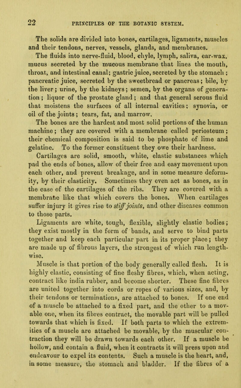 The solids are divided into bones, cartilages, ligaments, muscles and their tendons, nerves, vessels, glands, and membranes. The fluids into nerve-fluid, blood, chyle, lymph, saliva, ear-wax, mucus secreted by the mucous membrane that lines the mouth, throat, and intestinal canal; gastric juice, secreted by the stomach ; pancreatic juice, secreted by the sweetbread or pancreas; bile, by the liver; urine, by the kidneys; semen, by the organs of genera- tion ; liquor of the prostate gland ; and that general serous fluid that moistens the surfaces of all internal cavities; synovia, or oil of the joints ; tears, fat, and marrow. The bones are the hardest and most solid portions of the human machine; they are covered with a membrane called periosteum ; their chemical composition is said to be phosphate of lime and gelatine. To the former constituent they owe their hardness. Cartilages are solid, smooth, white, elastic substances which pad the ends of bones, allow of their free and easy movement upon each other, and prevent breakage, and in some measure deform- ity, by their elasticity. Sometimes they even act as bones, as in the case of the cartilages of the ribs. They are covered with a membrane like that which covers the bones. When cartilages suffer injury it gives rise to stiff joints, and other diseases common to those parts. Ligaments are white, tough, flexible, slightly elastic bodies; they exist mostly in the form of bands, and serve to bind parts together and keep each particular part in its proper place; they are made up of fibrous layers, the strongest of which run length- wise. Muscle is that portion of the body generally called flesh. It is highly elastic, consisting of fine fleshy fibres, which, when acting, contract like india rubber, and become shorter. These fine fibres are united together into cords or ropes of various sizes, and, by their tendons or terminations, are attached to bones. If one end of a muscle be attached to a fixed part, and the other to a mov- able one, when its fibres contract, the movable part will be pulled towards that >vhich is fixed. If both parts to which the extrem- ities of a muscle are attached be movable, by the muscular con- traction they will be drawn towards each other. If a muscle be hollow, and contain a fluid, when it contracts it will press upon and endeavour to expel its contents. Such a muscle is the heart, and, in some measure, the stomach and bladder. If the fibres of a