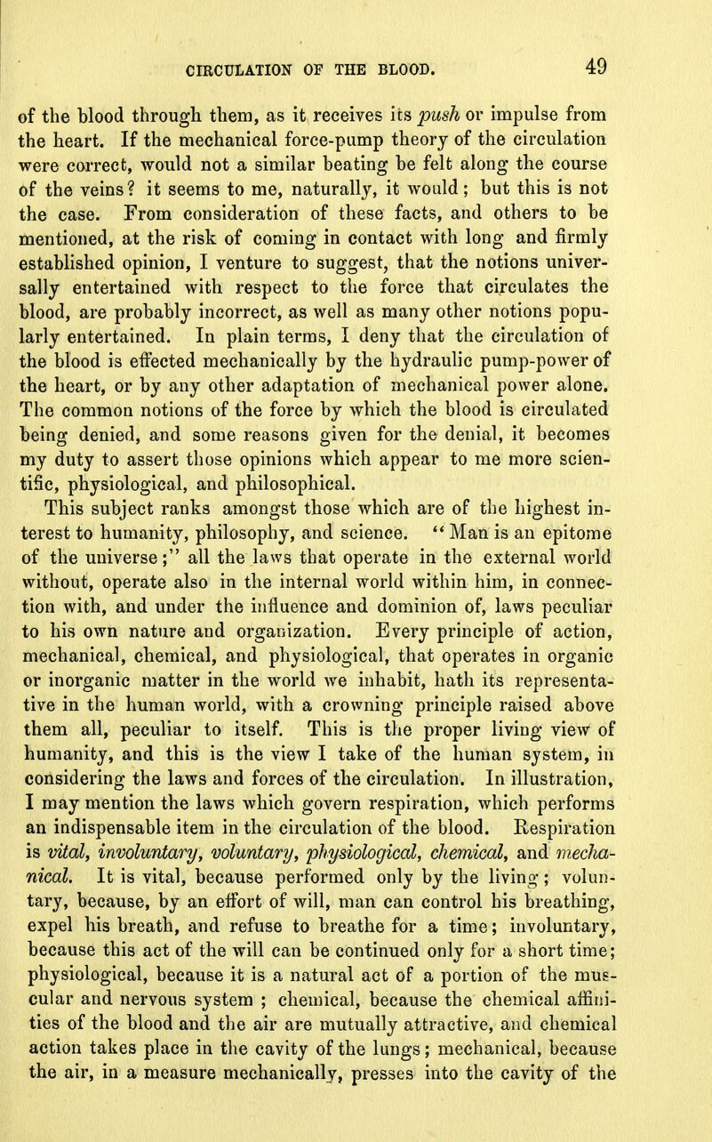 of the blood through them, as it receives its push or impulse from the heart. If the mechanical force-pump theory of the circulation were correct, would not a similar beating be felt along the course of the veins? it seems to me, naturally, it would; but this is not the case. From consideration of these facts, and others to be mentioned, at the risk of coming in contact with long and firmly established opinion, I venture to suggest, that the notions univer- sally entertained with respect to the force that circulates the blood, are probably incorrect, as well as many other notions popu- larly entertained. In plain terms, I deny that the circulation of the blood is effected mechanically by the hydraulic pump-power of the heart, or by any other adaptation of mechanical power alone. The common notions of the force by which the blood is circulated being denied, and some reasons given for the denial, it becomes my duty to assert those opinions which appear to me more scien- tific, physiological, and philosophical. This subject ranks amongst those which are of the highest in- terest to humanity, philosophy, and science.  Man is an epitome of the universe; all the laws that operate in the external world without, operate also in the internal world within him, in connec- tion with, and under the influence and dominion of, laws peculiar to his own nature and organization. Every principle of action, mechanical, chemical, and physiological, that operates in organic or inorganic matter in the world we inhabit, hath its representa- tive in the human world, with a crowning principle raised above them all, peculiar to itself. This is the proper living view of humanity, and this is the view I take of the human system, in considering the laws and forces of the circulation. In illustration, I may mention the laws which govern respiration, which performs an indispensable item in the circulation of the blood. Respiration is vital, involuntary, voluntary, physiological, chemical, and mecha- nical. It is vital, because performed only by the living; volun- tary, because, by an effort of will, man can control his breathing, expel his breath, and refuse to breathe for a time; involuntary, because this act of the will can be continued only for a short time; physiological, because it is a natural act of a portion of the mus- cular and nervous system ; chemical, because the chemical affini- ties of the blood and the air are mutually attractive, and chemical action takes place in the cavity of the lungs; mechanical, because the air, in a measure mechanically, presses into the cavity of the